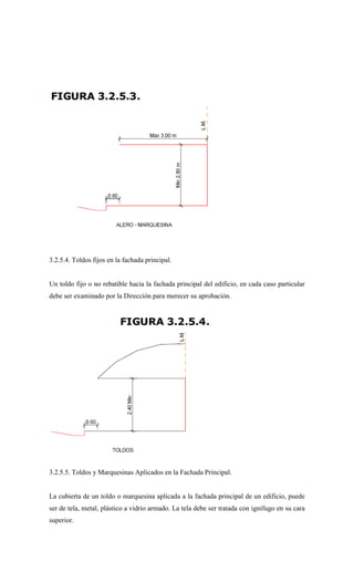 3.2.5.4. Toldos fijos en la fachada principal.
Un toldo fijo o no rebatible hacia la fachada principal del edificio, en cada caso particular
debe ser examinado por la Dirección para merecer su aprobación.
3.2.5.5. Toldos y Marquesinas Aplicados en la Fachada Principal.
La cubierta de un toldo o marquesina aplicada a la fachada principal de un edificio, puede
ser de tela, metal, plástico a vidrio armado. La tela debe ser tratada con ignífugo en su cara
superior.
 