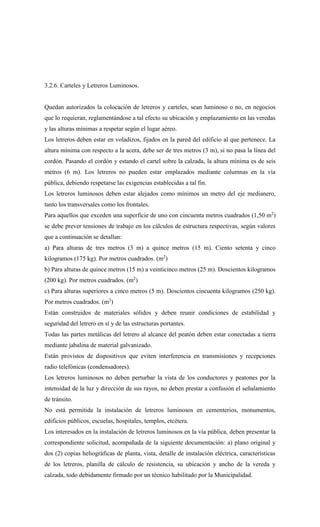 3.2.6. Carteles y Letreros Luminosos.
Quedan autorizados la colocación de letreros y carteles, sean luminoso o no, en negocios
que lo requieran, reglamentándose a tal efecto su ubicación y emplazamiento en las veredas
y las alturas mínimas a respetar según el lugar aéreo.
Los letreros deben estar en voladizos, fijados en la pared del edificio al que pertenece. La
altura mínima con respecto a la acera, debe ser de tres metros (3 m), si no pasa la línea del
cordón. Pasando el cordón y estando el cartel sobre la calzada, la altura mínima es de seis
metros (6 m). Los letreros no pueden estar emplazados mediante columnas en la vía
pública, debiendo respetarse las exigencias establecidas a tal fin.
Los letreros luminosos deben estar alejados como mínimos un metro del eje medianero,
tanto los transversales como los frontales.
Para aquellos que exceden una superficie de uno con cincuenta metros cuadrados (1,50 m2
)
se debe prever tensiones de trabajo en los cálculos de estructura respectivas, según valores
que a continuación se detallan:
a) Para alturas de tres metros (3 m) a quince metros (15 m). Ciento setenta y cinco
kilogramos (175 kg). Por metros cuadrados. (m2
)
b) Para alturas de quince metros (15 m) a veinticinco metros (25 m). Doscientos kilogramos
(200 kg). Por metros cuadrados. (m2
)
c) Para alturas superiores a cinco metros (5 m). Doscientos cincuenta kilogramos (250 kg).
Por metros cuadrados. (m2
)
Están construidos de materiales sólidos y deben reunir condiciones de estabilidad y
seguridad del letrero en sí y de las estructuras portantes.
Todas las partes metálicas del letrero al alcance del peatón deben estar conectadas a tierra
mediante jabalina de material galvanizado.
Están provistos de dispositivos que eviten interferencia en transmisiones y recepciones
radio telefónicas (condensadores).
Los letreros luminosos no deben perturbar la vista de los conductores y peatones por la
intensidad de la luz y dirección de sus rayos, no deben prestar a confusión el señalamiento
de tránsito.
No está permitida la instalación de letreros luminosos en cementerios, monumentos,
edificios públicos, escuelas, hospitales, templos, etcétera.
Los interesados en la instalación de letreros luminosos en la vía pública, deben presentar la
correspondiente solicitud, acompañada de la siguiente documentación: a) plano original y
dos (2) copias heliográficas de planta, vista, detalle de instalación eléctrica, características
de los letreros, planilla de cálculo de resistencia, su ubicación y ancho de la vereda y
calzada, todo debidamente firmado por un técnico habilitado por la Municipalidad.
 