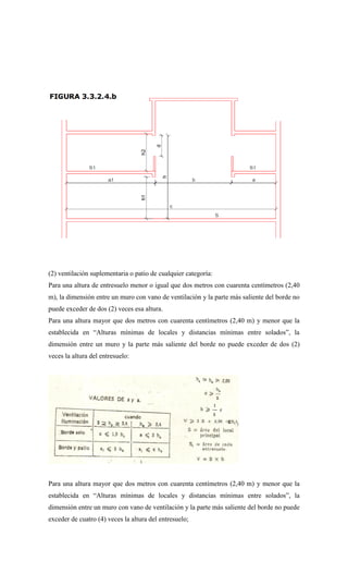 (2) ventilación suplementaria o patio de cualquier categoría:
Para una altura de entresuelo menor o igual que dos metros con cuarenta centímetros (2,40
m), la dimensión entre un muro con vano de ventilación y la parte más saliente del borde no
puede exceder de dos (2) veces esa altura.
Para una altura mayor que dos metros con cuarenta centímetros (2,40 m) y menor que la
establecida en “Alturas mínimas de locales y distancias mínimas entre solados”, la
dimensión entre un muro y la parte más saliente del borde no puede exceder de dos (2)
veces la altura del entresuelo:
Para una altura mayor que dos metros con cuarenta centímetros (2,40 m) y menor que la
establecida en “Alturas mínimas de locales y distancias mínimas entre solados”, la
dimensión entre un muro con vano de ventilación y la parte más saliente del borde no puede
exceder de cuatro (4) veces la altura del entresuelo;
 