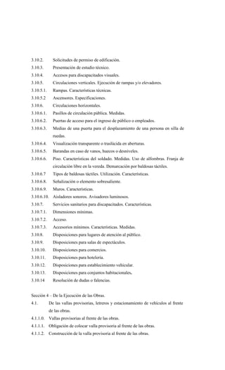 3.10.2. Solicitudes de permiso de edificación.
3.10.3. Presentación de estudio técnico.
3.10.4. Accesos para discapacitados visuales.
3.10.5. Circulaciones verticales. Ejecución de rampas y/o elevadores.
3.10.5.1. Rampas. Características técnicas.
3.10.5.2 Ascensores. Especificaciones.
3.10.6. Circulaciones horizontales.
3.10.6.1. Pasillos de circulación pública. Medidas.
3.10.6.2. Puertas de acceso para el ingreso de público o empleados.
3.10.6.3. Medias de una puerta para el desplazamiento de una persona en silla de
ruedas.
3.10.6.4. Visualización transparente o traslúcida en aberturas.
3.10.6.5. Barandas en caso de vanos, huecos o desniveles.
3.10.6.6. Piso. Características del soldado. Medidas. Uso de alfombras. Franja de
circulación libre en la vereda. Demarcación por baldosas táctiles.
3.10.6.7 Tipos de baldosas táctiles. Utilización. Características.
3.10.6.8. Señalización o elemento sobresaliente.
3.10.6.9. Muros. Características.
3.10.6.10. Aisladores sonoros. Avisadores luminosos.
3.10.7. Servicios sanitarios para discapacitados. Características.
3.10.7.1. Dimensiones mínimas.
3.10.7.2. Acceso.
3.10.7.3. Accesorios mínimos. Características. Medidas.
3.10.8. Disposiciones para lugares de atención al público.
3.10.9. Disposiciones para salas de espectáculos.
3.10.10. Disposiciones para comercios.
3.10.11. Disposiciones para hotelería.
3.10.12. Disposiciones para establecimiento vehicular.
3.10.13. Disposiciones para conjuntos habitacionales.
3.10.14 Resolución de dudas o falencias.
Sección 4 – De la Ejecución de las Obras.
4.1. De las vallas provisorias, letreros y estacionamiento de vehículos al frente
de las obras.
4.1.1.0. Vallas provisorias al frente de las obras.
4.1.1.1. Obligación de colocar valla provisoria al frente de las obras.
4.1.1.2. Construcción de la valla provisoria al frente de las obras.
 