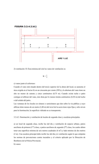 2) ventilación: El Área mínima de k de los vanos de ventilación es:
K =
𝑖
3
c) vanos junto al cielorraso:
Cuando el vano está situado dentro del tercio superior de la altura del local, se aumenta el
área exigida en el inciso b) en un cincuenta por ciento (50%) y la abertura del vano tiene un
alto no menor de setenta y cinco centímetros (0,75 m). Cuando exista techo o patio
contiguo al alféizar del vano, éste dista por lo menos treinta centímetros (0,30 m) del techo
o del solado del patio.
Las ventanas de los locales en sótanos o semisótanos que den sobre la vía pública y cuyo
alféizar diste menos de un metro (1,00 m) del nivel de la acera tiene rejas fijas y sólo sirven
para la iluminación; la superficie vidriada no es transparente.
3.3.4.3. Iluminación y ventilación de locales de segunda clase y escaleras principales.
a) un local de segunda clase, recibe luz del día y ventilación de espacio urbano, patios
auxiliares de primera (1era
) clase, o patios auxiliares de segunda (2da
) clase, los cuales deben
tener una superficie mínima de seis metros cuadrados (6 m2
) y lado mínimo de dos metros
(2 m). Una escalera principal debe recibir luz del día y/o ventilación según lo que estipulan
las normas de prevenciones contra incendios y el criterio aplicado por la Dirección de
Bomberos de la Policía Provincial;
b) vanos:
 