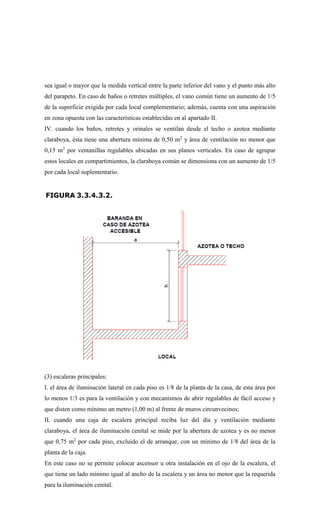 sea igual o mayor que la medida vertical entre la parte inferior del vano y el punto más alto
del parapeto. En caso de baños o retretes múltiples, el vano común tiene un aumento de 1/5
de la superficie exigida por cada local complementario; además, cuenta con una aspiración
en zona opuesta con las características establecidas en al apartado II.
IV. cuando los baños, retretes y orinales se ventilan desde el techo o azotea mediante
claraboya, ésta tiene una abertura mínima de 0,50 m2
y área de ventilación no menor que
0,15 m2
por ventanillas regulables ubicadas en sus planos verticales. En caso de agrupar
estos locales en compartimientos, la claraboya común se dimensiona con un aumento de 1/5
por cada local suplementario.
(3) escaleras principales:
I. el área de iluminación lateral en cada piso es 1/8 de la planta de la casa, de esta área por
lo menos 1/3 es para la ventilación y con mecanismos de abrir regulables de fácil acceso y
que disten como mínimo un metro (1,00 m) al frente de muros circunvecinos;
II. cuando una caja de escalera principal reciba luz del día y ventilación mediante
claraboya, el área de iluminación cenital se mide por la abertura de azotea y es no menor
que 0,75 m2
por cada piso, excluido el de arranque, con un mínimo de 1/8 del área de la
planta de la caja.
En este caso no se permite colocar ascensor u otra instalación en el ojo de la escalera, el
que tiene un lado mínimo igual al ancho de la escalera y un área no menor que la requerida
para la iluminación cenital.
 