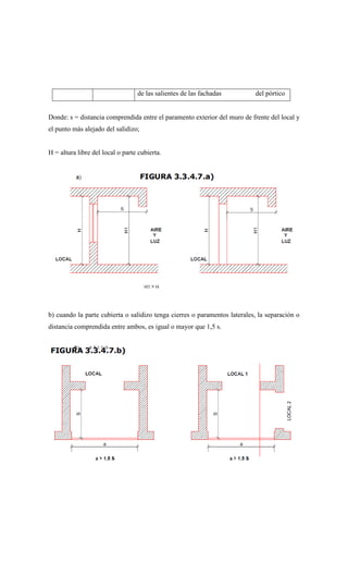 Donde: s = distancia comprendida entre el paramento exterior del muro de frente del local y
el punto más alejado del salidizo;
H = altura libre del local o parte cubierta.
b) cuando la parte cubierta o salidizo tenga cierres o paramentos laterales, la separación o
distancia comprendida entre ambos, es igual o mayor que 1,5 s.
de las salientes de las fachadas del pórtico
 