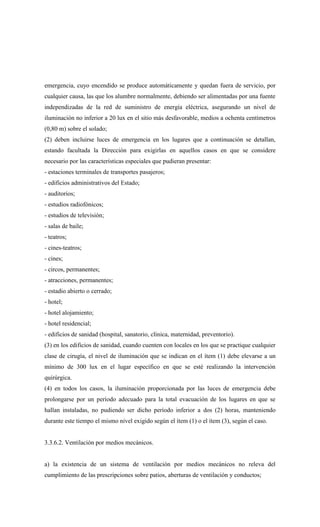 emergencia, cuyo encendido se produce automáticamente y quedan fuera de servicio, por
cualquier causa, las que los alumbre normalmente, debiendo ser alimentadas por una fuente
independizadas de la red de suministro de energía eléctrica, asegurando un nivel de
iluminación no inferior a 20 lux en el sitio más desfavorable, medios a ochenta centímetros
(0,80 m) sobre el solado;
(2) deben incluirse luces de emergencia en los lugares que a continuación se detallan,
estando facultada la Dirección para exigirlas en aquellos casos en que se considere
necesario por las características especiales que pudieran presentar:
- estaciones terminales de transportes pasajeros;
- edificios administrativos del Estado;
- auditorios;
- estudios radiofónicos;
- estudios de televisión;
- salas de baile;
- teatros;
- cines-teatros;
- cines;
- circos, permanentes;
- atracciones, permanentes;
- estadio abierto o cerrado;
- hotel;
- hotel alojamiento;
- hotel residencial;
- edificios de sanidad (hospital, sanatorio, clínica, maternidad, preventorio).
(3) en los edificios de sanidad, cuando cuenten con locales en los que se practique cualquier
clase de cirugía, el nivel de iluminación que se indican en el ítem (1) debe elevarse a un
mínimo de 300 lux en el lugar específico en que se esté realizando la intervención
quirúrgica.
(4) en todos los casos, la iluminación proporcionada por las luces de emergencia debe
prolongarse por un período adecuado para la total evacuación de los lugares en que se
hallan instaladas, no pudiendo ser dicho período inferior a dos (2) horas, manteniendo
durante este tiempo el mismo nivel exigido según el ítem (1) o el ítem (3), según el caso.
3.3.6.2. Ventilación por medios mecánicos.
a) la existencia de un sistema de ventilación por medios mecánicos no releva del
cumplimiento de las prescripciones sobre patios, aberturas de ventilación y conductos;
 