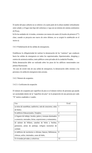 El ancho del paso cubierto no es inferior a la cuarta parte de la altura medida verticalmente
entre solado y el lugar más bajo del cielorraso o viga con un mínimo de setenta centímetros
(0,70 m);
b) En las unidades de viviendas, existentes con menos de cuatro (4) locales de primera (1era
)
clase, cuando se proyecta uno nuevo de estos últimos, no se exigirá lo establecido en el
inciso a).
3.4.1.9 Señalización de las salidas de emergencias.
Establécese la obligatoriedad de realizar la demarcación de los “caminos” que conducen
hacia las salidas de emergencia en todos los supermercados, hipermercados, shopping y
centros de asistencia médica, tanto públicos como privados de la ciudad de Posadas.
Dicha demarcación debe ser realizada sobre los pisos de los edificios mencionados con
pintura fluorescente.
En caso de existir más de una salida de emergencia, la demarcación debe orientar a las
personas a la salida de emergencia más cercana.
3.4.2. Número de ocupantes.
3.4.2.1. Coeficiente de ocupación
El número de ocupantes por superficie de piso es el número teórico de personas que pueda
ser acomodado dentro de la “superficie de piso” en la proporción de una persona por cada
“X” metros cuadrados s/ cuadro.
Uso X m2
a) sitios de asambleas, auditorios, sala de conciertos, salas
de bailes;
1
b) edificios Educacionales, Templos; 2
c) lugares de trabajo, locales, patios y terrazas destinados
a comercio, mercados, ferias, exposiciones y restaurantes;
3
d) salones de billares, canchas de bolos y bochas,
gimnasios, pistas de patinaje, refugios nocturnos de
caridad;
5
e) edificios de escritorios u oficinas, bancos, bibliotecas,
clínicas, asilos, internados, casas de baño;
8
f) viviendas privadas y colectivas; 12
 