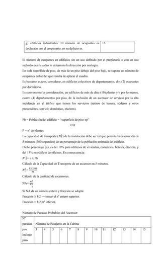 g) edificios industriales: El número de ocupantes es
declarado por el propietario, en su defecto es.
16
El número de ocupantes en edificios sin un uso definido por el propietario o con un uso
incluido en el cuadro lo determina la dirección por analogía.
En toda superficie de piso, de más de un piso debajo del piso bajo, se supone un número de
ocupantes doble del que resulta de aplicar el cuadro.
Es bastante exacto, considerar, en edificios colectivos de departamentos, dos (2) ocupantes
por dormitorio.
Es conveniente la consideración, en edificios de más de diez (10) plantas y/o por lo menos,
cuatro (4) departamentos por piso, de la inclusión de un ascensor de servicio por la alta
incidencia en el tráfico que tienen los servicios (retiros de basura, soderos y otros
proveedores, servicio doméstico, etcétera).
Pb = Población del edificio = “superficie de piso xp”
CO
P = nº de plantas:
La capacidad de transporte (𝑁𝑇
5
) de la instalación debe ser tal que permita la evacuación en
5 minutos (300 segundos) de un porcentaje de la población estimada del edificio.
Dicho porcentaje (α), es del 10% para edificios de viviendas, comercios, hoteles, etcétera, y
del 15% en edificio de oficinas. En consecuencia:
𝑁 𝑇
5
= α x Pb
Cálculo de la Capacidad de Transporte de un ascensor en 5 minutos.
𝑁1
5
=
𝑁 𝑋 300
𝑇𝑡
Cálculo de la cantidad de ascensores.
NA=
𝑁𝑡
5
𝑁5
1
Si NA da un número entero y fracción se adopta:
Fracción ≥ 1/2 → tomar el nº entero superior.
Fracción < 1/2, nº inferior.
Número de Paradas Probables del Ascensor
Nº
paradas
pos.
Incluso
piso
Número de Pasajeros en la Cabina
3 4 5 6 7 8 9 10 11 12 13 14 15
 