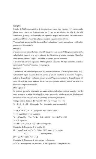 Ejemplos:
Estudio de Tráfico para edificio de departamentos planta baja y quince (15) plantas, cada
planta tiene cuatro (4) departamentos un (1) de un dormitorio, dos (2) de dos (2)
dormitorios, y uno (1) de cuatro (4), con superficie de piso de doscientos cincuenta metros
cuadrados (250 m2
), recorrido del coche cuarenta y cuatro metros (44 m).
Vamos a hacer a manera didáctica, dos (2) preselecciones y su correspondiente verificación
por método Norma IRAM
Opción 1:
2 ascensores con capacidad para ocho (8) pasajeros cada uno (600 kilogramos carga útil),
velocidad 60 mpm (1 m x seg.), máquina Sin Fin corona y tensión constante. Maniobra
selectiva descendente “Dúplex” instalados en batería, puertas manuales.
1 ascensor de servicio, capacidad 500 kilogramos, velocidad 45 mpm maniobra colectiva
descendente “Simplex” instalado en caja aparte.
Opción 2:
2 ascensores con capacidad para seis (6) pasajeros cada uno (450 kilogramos carga útil),
velocidad 60 mpm. máquina Sin Fin, corona y tensión constante en maniobra “Dúplex”,
colectiva descendente y en batería con un tercer (3er
) ascensor colectivo descendente de 60
mpm. identificado como ascensor de servicio pero que está ubicado junto a los otros dos
(2), todos con puertas manuales.
De la Opción 1:
Se entiende que se ha establecido un acceso diferenciado al ascensor de servicio y por lo
tanto no sirve a la población del edificio sino a quienes les brindan servicios. Al efecto del
estudio de tráfico solo se toman en cuenta los ascensores principales.
Tiempo total de duración del viaje: Tt = Tr + (Tp + Ta) pn + Ts + Te
Tr = 2 x R = 2 x 44 = 88 segundos Tp = 6 segundos (puertas manuales)
VN 1
Ta = K x VN = 2,1 x 1 = 2,1 segundos Pn = 7,36 de Tabla 3
Ts = 4 segundos x 8 = 32 segundos.
Te = 10% de [Tr + (Tp + Ta). Pn + Ts] = 0,1 [88 + (6 + 2,1) 7,36 + 32]
Te = 18 segundos.
Tt = 88 + (6 + 2,1) 7,36 + 32 + 18 = 197 segundos.
Capacidad de Transporte de la Instalación:
Pb º “superficie de piso” x P = 250 m2. X 15 piso = 312 personas
CO 12 metros/persona
𝑁𝑡
5
= α x Pb = 0,10 x 312 = 31,2
Capacidad de Transporte de un Ascensor en 5 minutos.
𝑁1
5
= N x 300 segundos = 8 pers./Asc. X 300 segundos = 12,18 persona/asc.
 
