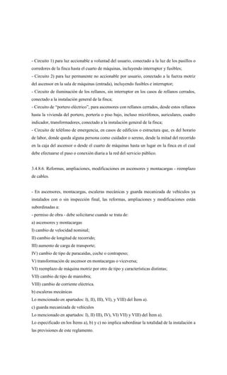 - Circuito 1) para luz accionable a voluntad del usuario, conectado a la luz de los pasillos o
corredores de la finca hasta el cuarto de máquinas, incluyendo interruptor y fusibles;
- Circuito 2) para luz permanente no accionable por usuario, conectado a la fuerza motriz
del ascensor en la sala de máquinas (entrada), incluyendo fusibles e interruptor;
- Circuito de iluminación de los rellanos, sin interruptor en los casos de rellanos cerrados,
conectado a la instalación general de la finca;
- Circuito de “portero eléctrico”, para ascensores con rellanos cerrados, desde estos rellanos
hasta la vivienda del portero, portería o piso bajo, incluso micrófonos, auriculares, cuadro
indicador, transformadores, conectado a la instalación general de la finca;
- Circuito de teléfono de emergencia, en casos de edificios o estructura que, es del horario
de labor, donde queda alguna persona como cuidador o sereno, desde la mitad del recorrido
en la caja del ascensor o desde el cuarto de máquinas hasta un lugar en la finca en el cual
debe efectuarse el paso o conexión diaria a la red del servicio público.
3.4.8.6. Reformas, ampliaciones, modificaciones en ascensores y montacargas - reemplazo
de cables.
- En ascensores, montacargas, escaleras mecánicas y guarda mecanizada de vehículos ya
instalados con o sin inspección final, las reformas, ampliaciones y modificaciones están
subordinadas a:
- permiso de obra - debe solicitarse cuando se trata de:
a) ascensores y montacargas
I) cambio de velocidad nominal;
II) cambio de longitud de recorrido;
III) aumento de carga de transporte;
IV) cambio de tipo de paracaídas, coche o contrapeso;
V) transformación de ascensor en montacargas o viceversa;
VI) reemplazo de máquina motriz por otro de tipo y características distintas;
VII) cambio de tipo de maniobra;
VIII) cambio de corriente eléctrica.
b) escaleras mecánicas
Lo mencionado en apartados: I), II), III), VI), y VIII) del Ítem a).
c) guarda mecanizada de vehículos
Lo mencionado en apartados: I), II) III), IV), VI) VII) y VIII) del Ítem a).
Lo especificado en los Ítems a), b) y c) no implica subordinar la totalidad de la instalación a
las previsiones de este reglamento.
 