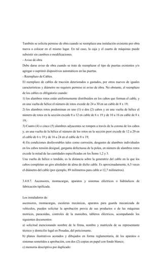 También se solicita permiso de obra cuando se reemplaza una instalación existente por obra
nueva a colocar en el mismo lugar. En tal caso, la caja y el cuarto de máquinas puede
subsistir sin cambios o modificaciones.
- Aviso de obra
Debe darse aviso de obra cuando se trate de reemplazar el tipo de puertas existentes y/o
agregar o suprimir dispositivos automáticos en las puertas.
- Reemplazo de Cables.
El reemplazo de cables de tracción deteriorados o gastados, por otros nuevos de iguales
características y diámetro no requiere permiso ni aviso de obra. No obstante, el reemplazo
de los cables es obligatorio cuando:
1) los alambres rotos están uniformemente distribuidos en los cabos que forman el cable, y
en una vuelta de hélice el número de rotos excede de 24 a 30 en un cable de 8 x 19;
2) los alambres rotos predominan en uno (1) o dos (2) cabos y en una vuelta de hélice el
número de rotos en la sección excede 8 a 12 en cable de 6 x 19 y de 10 a 16 en cable de 8 x
19;
3) Cuatro (4) o cinco (5) alambres adyacentes se rompen a través de la corona de los cabos
y, en una vuelta de la hélice el número de los rotos en la sección peor excede de 12 a 20 en
el cable de 6 x 19 y de 16 a 24 en el cable de 8 x 19;
4) En condiciones desfavorables tales como corrosión, desgastes de alambres individuales
en los cabos tensión desigual, garganta defectuosa de la polea, en número de alambres rotos
excede la mitad de las cantidades especificadas en los Ítems 1,2 y 3.
Una vuelta de hélice o tendido, es la distancia sobre la generatriz del cable en la que los
cabos completan un giro alrededor de alma de dicho cable. Es aproximadamente, 6,5 veces
el diámetro del cable (por ejemplo, 89 milímetros para cable ø 12,7 milímetros).
3.4.8.7. Ascensores, montacargas, aparatos y sistemas eléctricos o hidráulicos de
fabricación tipificada.
Los instaladores de:
ascensores, montacargas, escaleras mecánicas, aparatos para guarda mecanizada de
vehículos, pueden solicitar la aprobación previa de sus productos o de las máquinas
motrices, paracaídas, controles de la maniobra, tableros eléctricos, acompañando los
siguientes documentos:
a) solicitud mencionando nombre de la firma, nombre y matrícula de su representante
técnico y domicilio legal en Posadas, del peticionante;
b) planos ilustrativos acotados y dibujados en forma reglamentaria, de los aparatos o
sistemas sometidos a aprobación, con dos (2) copias en papel con fondo blanco;
c) memoria descriptiva por duplicado:
 
