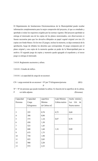 El Departamento de Instalaciones Electromecánicas de la Municipalidad puede recabar
información complementaria para la mejor compresión del proyecto, el que es estudiado y
aprobado si reúne los requisitos exigidos por las normas vigentes. Del proyecto aprobado se
entrega al interesado una de las copias de los planos mencionados, con observaciones si
fuesen necesarias para que los devuelva dibujados en papel vegetal original con tres (3)
copias con fondo blanco. En los tres (3) juegos, incluso la memoria, se deja constancia de la
aprobación, luego de oblados los derechos que correspondan. El juego compuesto por el
plano original y una copia de la memoria quedan en poder de la Municipalidad para su
archivo. El segundo juego de copias y memoria queda agregado al expediente y el tercer
juego se entrega al interesado.
3.4.8.8. Reglamento ascensores y afines.
3.4.8.8.1. Estudio de tráfico.
3.4.8.8.1. a) capacidad de carga de un ascensor.
CN = carga nominal de un ascensor = Nº por 75 kilogramos/persona (KG)
P
Nº = Nº de personas que puede trasladar la cabina: Es función de la superficie de la cabina.
P ver tabla adjunta: (Personas)
Capacidad
Personas
Capacidad
Carga
Kilogramos
superficie
Mínima
de Cabina m2
Lado Mínimo
Cabina metros
Ancho mínimo
Luz Lib. de
Puerta metros
3 225 0,70 0,75 0,60
4 300 0,90
0,87 0,70
5 375 1,10
6 450 1,30
7 525 1,45
1,16 0,80
8 600 1,60
9 675 1,75
10 750 1,90
11 825 2,05
12 900 2,20
13 975 2,35
 