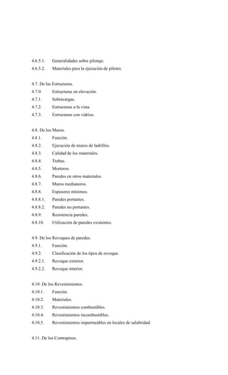 4.6.5.1. Generalidades sobre pilotaje.
4.6.5.2. Materiales para la ejecución de pilotes.
4.7. De las Estructuras.
4.7.0. Estructuras en elevación.
4.7.1. Sobrecargas.
4.7.2. Estructuras a la vista.
4.7.3. Estructuras con vidrios.
4.8. De los Muros.
4.8.1. Función.
4.8.2. Ejecución de muros de ladrillos.
4.8.3. Calidad de los materiales.
4.8.4. Trabas.
4.8.5. Morteros.
4.8.6. Paredes en otros materiales.
4.8.7. Muros medianeros.
4.8.8. Espesores mínimos.
4.8.8.1. Paredes portantes.
4.8.8.2. Paredes no portantes.
4.8.9. Resistencia paredes.
4.8.10. Utilización de paredes existentes.
4.9. De los Revoques de paredes.
4.9.1. Función.
4.9.2. Clasificación de los tipos de revoque.
4.9.2.1. Revoque exterior.
4.9.2.2. Revoque interior.
4.10. De los Revestimientos.
4.10.1. Función.
4.10.2. Materiales.
4.10.3. Revestimientos combustibles.
4.10.4. Revestimientos incombustibles.
4.10.5. Revestimientos impermeables en locales de salubridad.
4.11. De los Contrapisos.
 