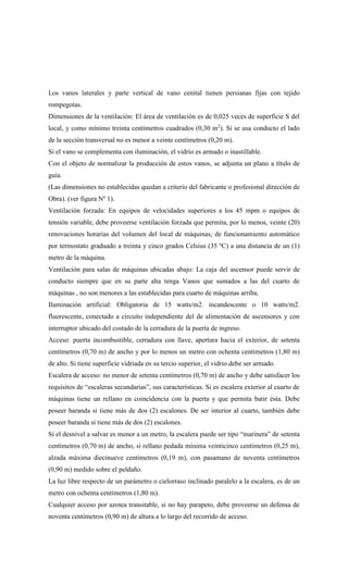 Los vanos laterales y parte vertical de vano cenital tienen persianas fijas con tejido
rompegotas.
Dimensiones de la ventilación: El área de ventilación es de 0,025 veces de superficie S del
local, y como mínimo treinta centímetros cuadrados (0,30 m2
). Si se usa conducto el lado
de la sección transversal no es menor a veinte centímetros (0,20 m).
Si el vano se complementa con iluminación, el vidrio es armado o inastillable.
Con el objeto de normalizar la producción de estos vanos, se adjunta un plano a título de
guía.
(Las dimensiones no establecidas quedan a criterio del fabricante o profesional dirección de
Obra). (ver figura Nº 1).
Ventilación forzada: En equipos de velocidades superiores a los 45 mpm o equipos de
tensión variable, debe proveerse ventilación forzada que permita, por lo menos, veinte (20)
renovaciones horarias del volumen del local de máquinas; de funcionamiento automático
por termostato graduado a treinta y cinco grados Celsius (35 ºC) a una distancia de un (1)
metro de la máquina.
Ventilación para salas de máquinas ubicadas abajo: La caja del ascensor puede servir de
conducto siempre que en su parte alta tenga Vanos que sumados a las del cuarto de
máquinas , no son menores a las establecidas para cuarto de máquinas arriba.
Iluminación artificial: Obligatoria de 15 watts/m2. incandescente o 10 watts/m2.
fluorescente, conectado a circuito independiente del de alimentación de ascensores y con
interruptor ubicado del costado de la cerradura de la puerta de ingreso.
Acceso: puerta incombustible, cerradura con llave, apertura hacia el exterior, de setenta
centímetros (0,70 m) de ancho y por lo menos un metro con ochenta centímetros (1,80 m)
de alto. Si tiene superficie vidriada en su tercio superior, el vidrio debe ser armado.
Escalera de acceso: no menor de setenta centímetros (0,70 m) de ancho y debe satisfacer los
requisitos de “escaleras secundarias”, sus características. Si es escalera exterior al cuarto de
máquinas tiene un rellano en coincidencia con la puerta y que permita batir ésta. Debe
poseer baranda si tiene más de dos (2) escalones. De ser interior al cuarto, también debe
poseer baranda si tiene más de dos (2) escalones.
Si el desnivel a salvar es menor a un metro, la escalera puede ser tipo “marinera” de setenta
centímetros (0,70 m) de ancho, si rellano pedada mínima veinticinco centímetros (0,25 m),
alzada máxima diecinueve centímetros (0,19 m), con pasamano de noventa centímetros
(0,90 m) medido sobre el peldaño.
La luz libre respecto de un parámetro o cielorraso inclinado paralelo a la escalera, es de un
metro con ochenta centímetros (1,80 m).
Cualquier acceso por azotea transitable, si no hay parapeto, debe proveerse un defensa de
noventa centímetros (0,90 m) de altura a lo largo del recorrido de acceso.
 