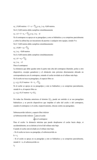 𝑎1 ≥ 0,60 metros + f + e + 𝑆
2
⁄ y 𝑎2 ≥ 𝑎1- 0,60 metros.
Si d ≥ 0,60 metros debe cumplirse simultáneamente
𝑎1 ≥ d + f + 𝑒1 + 𝑆
2
⁄ y 𝑎2 ≥ 𝑎1 – d
Si el contrapeso se apoya en su paragolpes y este es hidráulico y se comprime parcialmente
y sobre la cabina hay un mecanismo de puertas o cualquier otro equipo, siendo f=o:
Si d < 0,60 metros debe cumplirse simultáneamente:
𝑎1 ≥ 0,60 + 𝑒2+ 𝑆
2
⁄
𝑎2 ≥ 𝑎1 - 0,60 metros
Si d ≥ 0,60 metros debe cumplirse simultáneamente:
𝑎1 ≥ d + 𝑒2+ 𝑆
2
⁄
𝑎2 ≥ 𝑎1 – d
Para el contrapeso:
La distancia que debe quedar entre la parte más alta del contrapeso (bastidor, polea u otro
dispositivo, excepto guiadores) y el obstáculo más próximo directamente ubicado en
correspondencia con el contrapeso, estando el coche nivelado en el rellano más bajo.
Si el coche no toca su paragolpes, el espacio libre es:
𝑗1 o 𝑗2≥ 0,15 metros + h + 𝑖1 +𝑆
2
⁄
Si el coche se apoya en su paragolpes y este es hidráulico y se comprime parcialmente,
siendo h=o, el espacio libre es:
𝑗1 o 𝑗2≥ 0,15 metros +𝑖2+𝑆/2
En todas las fórmulas anteriores el término 𝑆/2, puede ser omitido si se usa paragolpes
hidráulicos y se prevén dispositivos que impidan el salto del coche o del contrapeso,
cuando el contrapeso o el coche, respectivamente, chocan contra sus paragolpes.
Sobrerecorrido inferior y espacio libre inferior
a) Sobrerecorrido inferior: para el coche
para el contrapeso
Para el coche: la distancia máxima que puede desplazarse el coche hacia abajo, si
accidentalmente, no se detiene al nivel del rellano más bajo.
Cuando el coche está nivelado en el rellano más bajo.
- Si el coche no toca a su paragolpe, el sobrerecorrido es:
h + 𝑖1
- Si el coche se apoya en su paragolpe y este es hidráulico y se comprime parcialmente,
siendo h = o, el sobrerecorrido es:
𝑖2
 