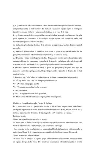 𝑗1 o 𝑗2: Distancias verticales cuando el coche está nivelado en la parada o rellano más bajo,
comprendidas entre la parte superior del bastidor o cualquier equipo sujeto al contrapeso
(guiadores, poleas, etcétera) y un eventual obstáculo en el cielo de la caja.
𝑙1, 𝑙2: Distancias verticales comprendidas entre el nivel de la parada o rellano más alto y la
parte superior del contrapeso o de cualquier equipo sujeto a él, cuando el coche está
nivelado en la parada o rellano más bajo.
m: Distancia vertical entre el solado de la cabina y la superficie de la placa de apoyo con el
paragolpe.
𝑞1: Distancia vertical entre la superficie inferior de la placa de apoyo del coche con su
paragolpe, cuando este está totalmente comprimido, y el fondo de la caja.
𝑞2: Distancia vertical entre la parte más baja de cualquier equipo sujeto al coche (excepto
guiadores, bloque del paracaídas, y pantalla de defensa del coche) que sobresale debajo del
travesaño inferior y el fondo de la caja con el paragolpe totalmente comprimido.
r: Distancia vertical comprendida entre la placa del paragolpe y la parte más baja de
cualquier equipo (excepto guiadores, bloque de paracaídas y pantalla de defensa del coche)
sujeto al coche.
S: Distancia que “salta” el coche o el contrapeso al chocar con su respectivo paragolpe.
S= 𝑉
𝑠
2
/ 2g, donde Vs = 1,15 Vn, para paragolpe hidráulico.
Vs= x Vn para paragolpe a resorte
Vn = Velocidad nominal del coche en m/seg.
x = ver paracaídas.
g = 9,81 m/seg² (aceleración de la gravedad).
t = Altura sobre el fondo de la caja del paragolpe, sin comprimir.
Chaflán en Coincidencia con las Puertas de Rellano.
En el plano vertical de la caja que coincide con la ubicación de las puertas de los rellanos,
en la parte superior de las solias de estas cuando rebasen dicho plano, hay un chaflán liso y
recto de identificación, de no más de treinta grados (30º) respecto a la vertical.
Fondo de la caja:
1) caja apoyada directamente sobre el terreno.
- Cuando todo el fondo de la caja del ascensor apoya directamente sobre el terreno, este
fondo es de albañilería o de hormigón, con aislamiento hidrófugo.
- Las guías del coche y del contrapeso alcanzarán el fondo de la caja, no están amuradas y
están fijas al fondo de la caja por grampas especiales de final de recorrido. Figura 4-1;
2) caja no apoyada sobre el terreno.
- Cuando todo el fondo de la caja no apoya sobre el terreno directamente, o sea que existe
un espacio debajo, dicho fondo debe constituir un entrepiso calculado teniendo en cuenta
 