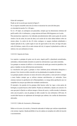 Guías del contrapeso:
Puede ser de la sección que muestra la figura 9.
No se requiere ensamble entre dos (2) rieles ni mecanizar las caras del alma para:
a) velocidad de marcha Vn ≤ 60 mpm.;
b) vn ≤ 45 mpm. en contrapeso con paracaídas, siempre que las dimensiones mínimas del
perfil son60 x 60 x 6 milímetros, y carga máxima útil hasta 500 kilogramos en el coche.
Para prestaciones superiores a las indicadas precedentemente debe usarse guías de sección
similar a las de coche, las caras de alma, en la unión de los rieles deben hallarse sobre un
mismo plano. La unión de dos (2) rieles contiguos se asegura mediante platabanda o
empate aplicada al ala, o patín según el caso de igual ancho al de estos, de largo útil para
ocho (8) bulones, cuatro (4) en cada extremo del riel, el espesor la planchuela no debe ser
inferior a los seis milímetros (6 mm).
3.4.8.10.2. Soportes de Guías.
Los soportes o grampas de guías son de acero, ángulo perfil o planchuela normalizados,
calculadas y dimensionadas teniendo en cuenta las solicitaciones a que están sometidas.
Las grampas se amarran al edificio o a la estructura de modo que conserven paralelas a las
guías e impidan en estas deformaciones permanentes.
La vinculación entre guías y grampas se hace mediante piezas abulonadas (banquitos o
prensas). Este vínculo no debe coincidir con las platabandas de empalme de tramos.
Las grampas pueden colocarse en muros divisorios entre predios y muro privativo contiguo
a muro lindero siempre que se utilicen sistemas antivibratorios y/o antiruidos. Estos
sistemas merecen la aprobación de la Municipalidad y se otorga dicha aprobación una vez
cumplidos los ensayos que deben dar resultados satisfactorios.
El amurado a las paredes de las grampas debe hacerse sobre las vigas u otras partes de
hormigón, no puede hacerse sobre ladrillo. Pueden ser embutidos y fijadas con concreto. En
caso que para la fijación se utilicen tarugos o brocas de acero y varilla roscada, la distancia
entre cara de pared y cara de grampa no debe exceder los cien milímetros (100 mm). Si
excede debe hacerse un suplemento de hormigón que embuta a las varillas de dimensiones
adecuadas.
3.4.8.10.3. Cables de Ascensores y Montacargas.
Deben ser de acero, de sección y formación adecuada al trabajo que realizan respondiendo
a las normas vigentes. Queda prohibido el uso de cadena en reemplazo de cable de tracción
o accionamiento.
 