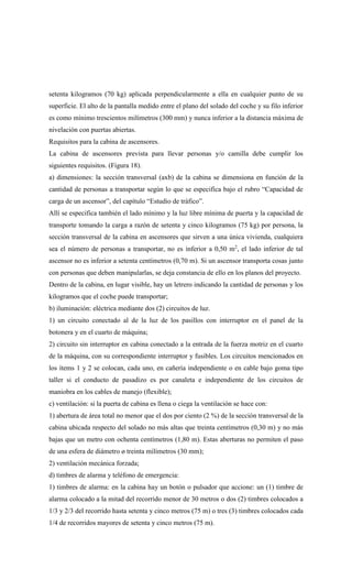 setenta kilogramos (70 kg) aplicada perpendicularmente a ella en cualquier punto de su
superficie. El alto de la pantalla medido entre el plano del solado del coche y su filo inferior
es como mínimo trescientos milímetros (300 mm) y nunca inferior a la distancia máxima de
nivelación con puertas abiertas.
Requisitos para la cabina de ascensores.
La cabina de ascensores prevista para llevar personas y/o camilla debe cumplir los
siguientes requisitos. (Figura 18).
a) dimensiones: la sección transversal (axb) de la cabina se dimensiona en función de la
cantidad de personas a transportar según lo que se especifica bajo el rubro “Capacidad de
carga de un ascensor”, del capítulo “Estudio de tráfico”.
Allí se especifica también el lado mínimo y la luz libre mínima de puerta y la capacidad de
transporte tomando la carga a razón de setenta y cinco kilogramos (75 kg) por persona, la
sección transversal de la cabina en ascensores que sirven a una única vivienda, cualquiera
sea el número de personas a transportar, no es inferior a 0,50 m2
, el lado inferior de tal
ascensor no es inferior a setenta centímetros (0,70 m). Si un ascensor transporta cosas junto
con personas que deben manipularlas, se deja constancia de ello en los planos del proyecto.
Dentro de la cabina, en lugar visible, hay un letrero indicando la cantidad de personas y los
kilogramos que el coche puede transportar;
b) iluminación: eléctrica mediante dos (2) circuitos de luz.
1) un circuito conectado al de la luz de los pasillos con interruptor en el panel de la
botonera y en el cuarto de máquina;
2) circuito sin interruptor en cabina conectado a la entrada de la fuerza motriz en el cuarto
de la máquina, con su correspondiente interruptor y fusibles. Los circuitos mencionados en
los ítems 1 y 2 se colocan, cada uno, en cañería independiente o en cable bajo goma tipo
taller si el conducto de pasadizo es por canaleta e independiente de los circuitos de
maniobra en los cables de manejo (flexible);
c) ventilación: si la puerta de cabina es llena o ciega la ventilación se hace con:
1) abertura de área total no menor que el dos por ciento (2 %) de la sección transversal de la
cabina ubicada respecto del solado no más altas que treinta centímetros (0,30 m) y no más
bajas que un metro con ochenta centímetros (1,80 m). Estas aberturas no permiten el paso
de una esfera de diámetro ø treinta milímetros (30 mm);
2) ventilación mecánica forzada;
d) timbres de alarma y teléfono de emergencia:
1) timbres de alarma: en la cabina hay un botón o pulsador que accione: un (1) timbre de
alarma colocado a la mitad del recorrido menor de 30 metros o dos (2) timbres colocados a
1/3 y 2/3 del recorrido hasta setenta y cinco metros (75 m) o tres (3) timbres colocados cada
1/4 de recorridos mayores de setenta y cinco metros (75 m).
 