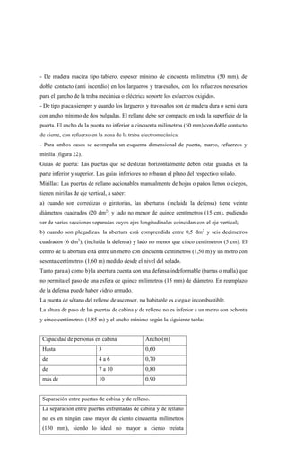 - De madera maciza tipo tablero, espesor mínimo de cincuenta milímetros (50 mm), de
doble contacto (anti incendio) en los largueros y travesaños, con los refuerzos necesarios
para el gancho de la traba mecánica o eléctrica soporte los esfuerzos exigidos.
- De tipo placa siempre y cuando los largueros y travesaños son de madera dura o semi dura
con ancho mínimo de dos pulgadas. El rellano debe ser compacto en toda la superficie de la
puerta. El ancho de la puerta no inferior a cincuenta milímetros (50 mm) con doble contacto
de cierre, con refuerzo en la zona de la traba electromecánica.
- Para ambos casos se acompaña un esquema dimensional de puerta, marco, refuerzos y
mirilla (figura 22).
Guías de puerta: Las puertas que se deslizan horizontalmente deben estar guiadas en la
parte inferior y superior. Las guías inferiores no rebasan el plano del respectivo solado.
Mirillas: Las puertas de rellano accionables manualmente de hojas o paños llenos o ciegos,
tienen mirillas de eje vertical, a saber:
a) cuando son corredizas o giratorias, las aberturas (incluida la defensa) tiene veinte
diámetros cuadrados (20 dm2
) y lado no menor de quince centímetros (15 cm), pudiendo
ser de varias secciones separadas cuyos ejes longitudinales coincidan con el eje vertical;
b) cuando son plegadizas, la abertura está comprendida entre 0,5 dm2
y seis decímetros
cuadrados (6 dm2
), (incluida la defensa) y lado no menor que cinco centímetros (5 cm). El
centro de la abertura está entre un metro con cincuenta centímetros (1,50 m) y un metro con
sesenta centímetros (1,60 m) medido desde el nivel del solado.
Tanto para a) como b) la abertura cuenta con una defensa indeformable (barras o malla) que
no permita el paso de una esfera de quince milímetros (15 mm) de diámetro. En reemplazo
de la defensa puede haber vidrio armado.
La puerta de sótano del relleno de ascensor, no habitable es ciega e incombustible.
La altura de paso de las puertas de cabina y de relleno no es inferior a un metro con ochenta
y cinco centímetros (1,85 m) y el ancho mínimo según la siguiente tabla:
Capacidad de personas en cabina Ancho (m)
Hasta 3 0,60
de 4 a 6 0,70
de 7 a 10 0,80
más de 10 0,90
Separación entre puertas de cabina y de relleno.
La separación entre puertas enfrentadas de cabina y de rellano
no es en ningún caso mayor de ciento cincuenta milímetros
(150 mm), siendo lo ideal no mayor a ciento treinta
 