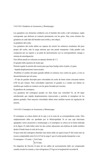 3.4.8.10.8. Guiadores en Ascensores y Montacargas.
Los guiadores son elementos solidarios con el bastidor del coche o del contrapeso, según
corresponda, que deslizan en contacto permanente con las guías. Hay como mínimo dos
guiadores en cada lado del bastidor (uno arriba y otro abajo).
a) guiadores del coche.
Los guiadores del coche deben ser capaces de resistir los esfuerzos resultantes del peso
propio del coche, más la carga máxima que este puede transportar. Cada guiador está
compuesto por un soporte y un patín de deslizamiento con su correspondiente vástago y
sistema de amortiguación.
Este último puede no colocarse en aparejo distinto de 1:1.
El guiador debe ajustarse de modo que:
Permita regular la tensión del resorte para que haya huelgo entre el patín y la guía.
- Impida desplazamientos transversales.
-Posibilite el cambio del patín gastado debido al continuo roce contra las guías y evite su
descarrilamiento por tal causa.
- El tipo de guiador descripto para velocidades de coche de hasta ciento cincuenta metros
(150 m) por minuto. Para velocidades superiores el guiador es a ruedas con llantas no
metálica que rueden en contacto con las guías forzadas por resortes;
b) guiadores de contrapeso.
Los guiadores del contrapeso pueden ser fijos hasta una velocidad Vn. de 60 mpm
satisfaciendo que impida desplazamientos transversales y permita el reemplazo de los
patines gastados. Para mayores velocidades deben tener también resorte de regulación de
tensión.
3.4.8.10.9. Contrapeso en Ascensores y Montacargas.
El contrapeso se coloca dentro de la caja y en la zona de su correspondiente coche. Otro
emplazamiento debe ser aprobado por la Municipalidad. Si en una caja funcionan
agrupados varios ascensores o montacargas y el contrapeso se coloca en la forma indicada
en la figura 19, debe haber entre los dos coches adyacentes una defensa de malla metálica
desde el fondo hasta el cielo de la caja.
El peso total del contrapeso (bastidor más lastre) debe ser igual al peso P del coche más un
exceso comprendido entre 0,4 a 0,5 de la carga C que el coche pueda transportar o sea:
P contrapeso = P coche + 0,4 Cmáx.
0,5 Cmáx.
En máquinas de fricción el peso de los cables de accionamiento debe ser compensado
cuando excede los setenta y cinco kilogramos (75 kg) en la longitud del recorrido R.
 