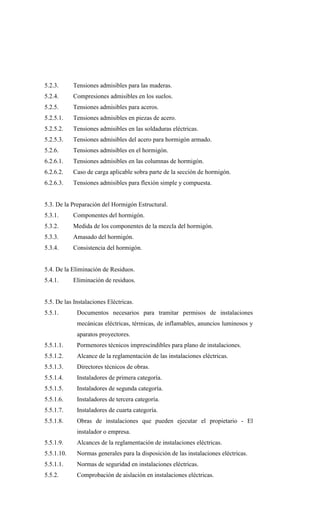 5.2.3. Tensiones admisibles para las maderas.
5.2.4. Compresiones admisibles en los suelos.
5.2.5. Tensiones admisibles para aceros.
5.2.5.1. Tensiones admisibles en piezas de acero.
5.2.5.2. Tensiones admisibles en las soldaduras eléctricas.
5.2.5.3. Tensiones admisibles del acero para hormigón armado.
5.2.6. Tensiones admisibles en el hormigón.
6.2.6.1. Tensiones admisibles en las columnas de hormigón.
6.2.6.2. Caso de carga aplicable sobra parte de la sección de hormigón.
6.2.6.3. Tensiones admisibles para flexión simple y compuesta.
5.3. De la Preparación del Hormigón Estructural.
5.3.1. Componentes del hormigón.
5.3.2. Medida de los componentes de la mezcla del hormigón.
5.3.3. Amasado del hormigón.
5.3.4. Consistencia del hormigón.
5.4. De la Eliminación de Residuos.
5.4.1. Eliminación de residuos.
5.5. De las Instalaciones Eléctricas.
5.5.1. Documentos necesarios para tramitar permisos de instalaciones
mecánicas eléctricas, térmicas, de inflamables, anuncios luminosos y
aparatos proyectores.
5.5.1.1. Pormenores técnicos imprescindibles para plano de instalaciones.
5.5.1.2. Alcance de la reglamentación de las instalaciones eléctricas.
5.5.1.3. Directores técnicos de obras.
5.5.1.4. Instaladores de primera categoría.
5.5.1.5. Instaladores de segunda categoría.
5.5.1.6. Instaladores de tercera categoría.
5.5.1.7. Instaladores de cuarta categoría.
5.5.1.8. Obras de instalaciones que pueden ejecutar el propietario - El
instalador o empresa.
5.5.1.9. Alcances de la reglamentación de instalaciones eléctricas.
5.5.1.10. Normas generales para la disposición de las instalaciones eléctricas.
5.5.1.1. Normas de seguridad en instalaciones eléctricas.
5.5.2. Comprobación de aislación en instalaciones eléctricas.
 