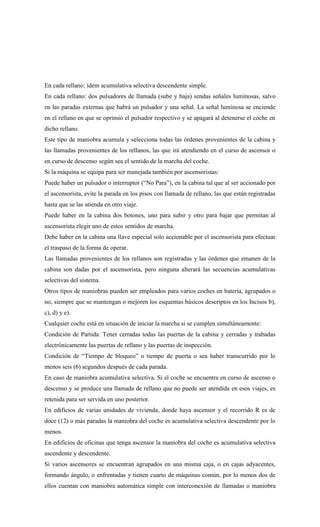 En cada rellano: ídem acumulativa selectiva descendente simple.
En cada rellano: dos pulsadores de llamada (sube y baja) sendas señales luminosas, salvo
en las paradas externas que habrá un pulsador y una señal. La señal luminosa se enciende
en el rellano en que se oprimió el pulsador respectivo y se apagará al detenerse el coche en
dicho rellano.
Este tipo de maniobra acumula y selecciona todas las órdenes provenientes de la cabina y
las llamadas provenientes de los rellanos, las que irá atendiendo en el curso de ascensor o
en curso de descenso según sea el sentido de la marcha del coche.
Si la máquina se equipa para ser manejada también por ascensoristas:
Puede haber un pulsador o interruptor (“No Para”), en la cabina tal que al ser accionado por
el ascensorista, evite la parada en los pisos con llamada de rellano, las que están registradas
hasta que se las atienda en otro viaje.
Puede haber en la cabina dos botones, uno para subir y otro para bajar que permitan al
ascensorista elegir uno de estos sentidos de marcha.
Debe haber en la cabina una llave especial solo accionable por el ascensorista para efectuar
el traspaso de la forma de operar.
Las llamadas provenientes de los rellanos son registradas y las órdenes que emanen de la
cabina son dadas por el ascensorista, pero ninguna alterará las secuencias acumulativas
selectivas del sistema.
Otros tipos de maniobras pueden ser empleados para varios coches en batería, agrupados o
no, siempre que se mantengan o mejoren los esquemas básicos descriptos en los Incisos b),
c), d) y e).
Cualquier coche está en situación de iniciar la marcha si se cumplen simultáneamente:
Condición de Partida: Tener cerradas todas las puertas de la cabina y cerradas y trabadas
electrónicamente las puertas de rellano y las puertas de inspección.
Condición de “Tiempo de bloqueo” o tiempo de puerta o sea haber transcurrido por lo
menos seis (6) segundos después de cada parada.
En caso de maniobra acumulativa selectiva. Si el coche se encuentra en curso de ascenso o
descenso y se produce una llamada de rellano que no puede ser atendida en esos viajes, es
retenida para ser servida en uno posterior.
En edificios de varias unidades de vivienda, donde haya ascensor y el recorrido R es de
doce (12) o más paradas la maniobra del coche es acumulativa selectiva descendente por lo
menos.
En edificios de oficinas que tenga ascensor la maniobra del coche es acumulativa selectiva
ascendente y descendente.
Si varios ascensores se encuentran agrupados en una misma caja, o en cajas adyacentes,
formando ángulo, o enfrentadas y tienen cuarto de máquinas común, por lo menos dos de
ellos cuentan con maniobra automática simple con interconexión de llamadas o maniobra
 