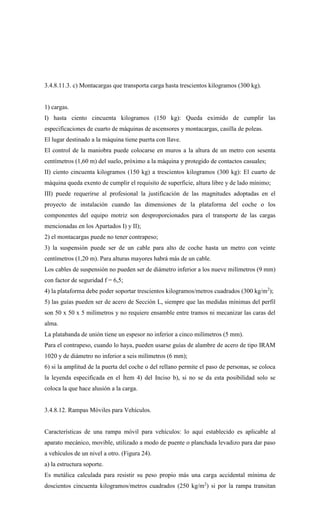 3.4.8.11.3. c) Montacargas que transporta carga hasta trescientos kilogramos (300 kg).
1) cargas.
I) hasta ciento cincuenta kilogramos (150 kg): Queda eximido de cumplir las
especificaciones de cuarto de máquinas de ascensores y montacargas, casilla de poleas.
El lugar destinado a la máquina tiene puerta con llave.
El control de la maniobra puede colocarse en muros a la altura de un metro con sesenta
centímetros (1,60 m) del suelo, próximo a la máquina y protegido de contactos casuales;
II) ciento cincuenta kilogramos (150 kg) a trescientos kilogramos (300 kg): El cuarto de
máquina queda exento de cumplir el requisito de superficie, altura libre y de lado mínimo;
III) puede requerirse al profesional la justificación de las magnitudes adoptadas en el
proyecto de instalación cuando las dimensiones de la plataforma del coche o los
componentes del equipo motriz son desproporcionados para el transporte de las cargas
mencionadas en los Apartados I) y II);
2) el montacargas puede no tener contrapeso;
3) la suspensión puede ser de un cable para alto de coche hasta un metro con veinte
centímetros (1,20 m). Para alturas mayores habrá más de un cable.
Los cables de suspensión no pueden ser de diámetro inferior a los nueve milímetros (9 mm)
con factor de seguridad f = 6,5;
4) la plataforma debe poder soportar trescientos kilogramos/metros cuadrados (300 kg/m2
);
5) las guías pueden ser de acero de Sección L, siempre que las medidas mínimas del perfil
son 50 x 50 x 5 milímetros y no requiere ensamble entre tramos ni mecanizar las caras del
alma.
La platabanda de unión tiene un espesor no inferior a cinco milímetros (5 mm).
Para el contrapeso, cuando lo haya, pueden usarse guías de alambre de acero de tipo IRAM
1020 y de diámetro no inferior a seis milímetros (6 mm);
6) si la amplitud de la puerta del coche o del rellano permite el paso de personas, se coloca
la leyenda especificada en el Ítem 4) del Inciso b), si no se da esta posibilidad solo se
coloca la que hace alusión a la carga.
3.4.8.12. Rampas Móviles para Vehículos.
Características de una rampa móvil para vehículos: lo aquí establecido es aplicable al
aparato mecánico, movible, utilizado a modo de puente o planchada levadizo para dar paso
a vehículos de un nivel a otro. (Figura 24).
a) la estructura soporte.
Es metálica calculada para resistir su peso propio más una carga accidental mínima de
doscientos cincuenta kilogramos/metros cuadrados (250 kg/m2
) si por la rampa transitan
 