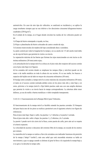 automóviles. En caso de otro tipo de vehículos, se analizará su incidencia y se aplica la
carga resultante siempre que no sea inferior a los doscientos cincuenta kilogramos/metros
cuadrados (250 kg/m2
);
b) el solado de la rampa, en el lugar donde circulan las ruedas de los vehículos puede ser
de:
1) Chapa de hierro estampada o rayada, no lisa;
2) Flejes o planchuelas de hierro colocados de canto a modo de reja;
3) Listones transversales de madera del tipo considerado dura o semidura.
La parte central por roda la longitud de la rampa y en su ancho de 1/3 del ancho total debe
ser de reja de hierro que permita la visión a su través.
La separación máxima de las barras que forman las rejas mencionadas en este inciso es de
treinta milímetros (30 mm) entre rejas;
c) la articulación de la rampa móvil se coloca en el piso más alto respecto del acceso común
con el piso más bajo (ver figura);
d) los costados del recinto donde se emplazan las rampas (fijas y móviles) puede ser de
muro o de malla metálica en toda la altura de ese recinto. Si se usa malla, los huecos o
espacios del tejido son de lado no mayor de cincuenta milímetros (50 mm).
El huelgo entre costados y rampa móvil es como máximo de cincuenta milímetros (50 mm);
e) tanto en el acceso común (entrada-salida) como en los pisos más alto y más bajo y en
estos, próximo a la rampa (móvil o fija) habrá puertas cada una con una amplia abertura
que permita la visión a su través hacia la rampa correspondiente. La abertura debe tener
defensa, ya sea de malla o barras metálicas o vidrio templado transparente.
3.4.8.12.1. Funcionamiento de la Rampa Móvil para Vehículos.
El funcionamiento de la rampa móvil es factible estando las puertas cerradas. El franqueo
del paso hacia uno de los pisos se realiza a posteriori con el siguiente criterio (ver figura de
referencia).
Para el piso más bajo: bajar o subir, las puertas 1 y 3 abiertas y la puerta 2 cerrada.
Para el piso más alto: subir o bajar, las puertas 1 y 2 abiertas y la 3 cerrada.
La puerta 1 puede servir de cierre de la finca, como puerta de calle, pero aún así se respeta
el criterio expuesto.
La velocidad de ascenso o descenso del extremo libre de la rampa, no excede de los metros
por minuto.
La maniobra de la rampa se realiza a llave de cerradura con indicador luminoso de posición
de la rampa (“abajo”-“arriba”), más una señal que está encendida mientras se halla en
movimiento y que se apaga cuando se detiene al girar la llave a la izquierda la rampa baja y
si se gira a la derecha la rampa sube.
 