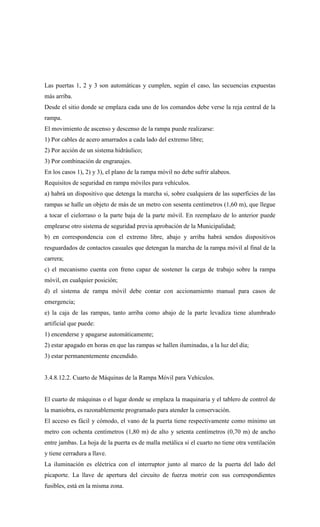 Las puertas 1, 2 y 3 son automáticas y cumplen, según el caso, las secuencias expuestas
más arriba.
Desde el sitio donde se emplaza cada uno de los comandos debe verse la reja central de la
rampa.
El movimiento de ascenso y descenso de la rampa puede realizarse:
1) Por cables de acero amarrados a cada lado del extremo libre;
2) Por acción de un sistema hidráulico;
3) Por combinación de engranajes.
En los casos 1), 2) y 3), el plano de la rampa móvil no debe sufrir alabeos.
Requisitos de seguridad en rampa móviles para vehículos.
a) habrá un dispositivo que detenga la marcha si, sobre cualquiera de las superficies de las
rampas se halle un objeto de más de un metro con sesenta centímetros (1,60 m), que llegue
a tocar el cielorraso o la parte baja de la parte móvil. En reemplazo de lo anterior puede
emplearse otro sistema de seguridad previa aprobación de la Municipalidad;
b) en correspondencia con el extremo libre, abajo y arriba habrá sendos dispositivos
resguardados de contactos casuales que detengan la marcha de la rampa móvil al final de la
carrera;
c) el mecanismo cuenta con freno capaz de sostener la carga de trabajo sobre la rampa
móvil, en cualquier posición;
d) el sistema de rampa móvil debe contar con accionamiento manual para casos de
emergencia;
e) la caja de las rampas, tanto arriba como abajo de la parte levadiza tiene alumbrado
artificial que puede:
1) encenderse y apagarse automáticamente;
2) estar apagado en horas en que las rampas se hallen iluminadas, a la luz del día;
3) estar permanentemente encendido.
3.4.8.12.2. Cuarto de Máquinas de la Rampa Móvil para Vehículos.
El cuarto de máquinas o el lugar donde se emplaza la maquinaria y el tablero de control de
la maniobra, es razonablemente programado para atender la conservación.
El acceso es fácil y cómodo, el vano de la puerta tiene respectivamente como mínimo un
metro con ochenta centímetros (1,80 m) de alto y setenta centímetros (0,70 m) de ancho
entre jambas. La hoja de la puerta es de malla metálica si el cuarto no tiene otra ventilación
y tiene cerradura a llave.
La iluminación es eléctrica con el interruptor junto al marco de la puerta del lado del
picaporte. La llave de apertura del circuito de fuerza motriz con sus correspondientes
fusibles, está en la misma zona.
 