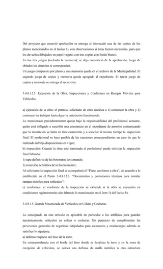 Del proyecto que mereció aprobación se entrega al interesado una de las copias de los
planos mencionados en el Inciso b), con observaciones si éstas fueron necesarias, para que
los devuelva dibujados en papel vegetal con tres copias con fondo blanco.
En los tres juegos (incluido la memoria), se deja constancia de la aprobación, luego de
oblados los derechos si corresponden.
Un juego compuesto por plano y una memoria queda en el archivo de la Municipalidad. El
segundo juego de copias y memoria queda agregado al expediente. El tercer juego de
copias y memoria se entrega al recurrente.
3.4.8.12.5. Ejecución de la Obra, Inspecciones y Conformes en Rampas Móviles para
Vehículos.
a) ejecución de la obra: el permiso solicitado de obra autoriza a 1) comenzar la obra y 2)
continuar los trabajos hasta dejar la instalación funcionando.
Lo mencionado precedentemente queda bajo la responsabilidad del profesional actuante,
quién está obligado a suscribir una constancia en el expediente de permiso comunicando
que la instalación se halla en funcionamiento y a solicitar al mismo tiempo la inspección
final. El profesional se hace pasible de las sanciones correspondientes en caso de que lo
realizado infrinja disposiciones en vigor;
b) inspección: Cuando la obra esté terminada el profesional puede solicitar la inspección
final faltando:
1) tapa definitiva de las botoneras de comando;
2) conexión definitiva de la fuerza motriz;
Al solicitarse la inspección final se acompañará el “Plano conforme a obra”, de acuerdo a lo
establecido en el Punto 3.4.8.12.3. “Documentos y pormenores técnicos para instalar
rampas móviles para vehículos”;
c) conformes: el conforme de la inspección se extiende si la obra se encuentra en
condiciones reglamentarias aún faltando lo mencionado en el Ítem 1) del Inciso b).
3.4.8.13. Guarda Mecanizada de Vehículos en Celdas y Cocheras.
Lo consignado en este artículo es aplicable en particular a los artificios para guardar
mecánicamente vehículos en celdas o cocheras. Sin perjuicio de cumplimentar las
previsiones generales de seguridad estipuladas para ascensores y montacargas además se
satisface lo siguiente:
a) defensa respecto del foso de la torre.
En correspondencia con el borde del foso donde se desplaza la torre y en la zona de
recepción de vehículos, se coloca una defensa de malla metálica u otra estructura
 