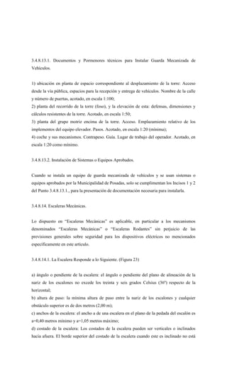 3.4.8.13.1. Documentos y Pormenores técnicos para Instalar Guarda Mecanizada de
Vehículos.
1) ubicación en planta de espacio correspondiente al desplazamiento de la torre: Acceso
desde la vía pública, espacios para la recepción y entrega de vehículos. Nombre de la calle
y número de puertas, acotado, en escala 1:100;
2) planta del recorrido de la torre (foso), y la elevación de esta: defensas, dimensiones y
cálculos resistentes de la torre. Acotado, en escala 1:50;
3) planta del grupo motriz encima de la torre. Acceso. Emplazamiento relativo de los
implementos del equipo elevador. Pasos. Acotado, en escala 1:20 (mínima);
4) coche y sus mecanismos. Contrapeso. Guía. Lugar de trabajo del operador. Acotado, en
escala 1:20 como mínimo.
3.4.8.13.2. Instalación de Sistemas o Equipos Aprobados.
Cuando se instala un equipo de guarda mecanizada de vehículos y se usan sistemas o
equipos aprobados por la Municipalidad de Posadas, solo se cumplimentan los Incisos 1 y 2
del Punto 3.4.8.13.1., para la presentación de documentación necesaria para instalarla.
3.4.8.14. Escaleras Mecánicas.
Lo dispuesto en “Escaleras Mecánicas” es aplicable, en particular a los mecanismos
denominados “Escaleras Mecánicas” o “Escaleras Rodantes” sin perjuicio de las
previsiones generales sobre seguridad para los dispositivos eléctricos no mencionados
específicamente en este artículo.
3.4.8.14.1. La Escalera Responde a lo Siguiente. (Figura 23)
a) ángulo o pendiente de la escalera: el ángulo o pendiente del plano de alineación de la
nariz de los escalones no excede los treinta y seis grados Celsius (36º) respecto de la
horizontal;
b) altura de paso: la mínima altura de paso entre la nariz de los escalones y cualquier
obstáculo superior es de dos metros (2,00 m);
c) anchos de la escalera: el ancho a de una escalera en el plano de la pedada del escalón es
a=0,40 metros mínimo y a=1,05 metros máximo;
d) costado de la escalera: Los costados de la escalera pueden ser verticales o inclinados
hacia afuera. El borde superior del costado de la escalera cuando este es inclinado no está
 
