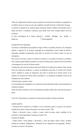 Todos los implementos eléctricos que constituyen el control de la maniobra se agruparán en
un tablero el que se coloca en una caja o gabinete a prueba de polvo y filtraciones de agua.
La puesta en marcha de la escalera puede efectuarse desde el tablero mencionado antes o
desde una llave o comando a distancia, pero desde estos sitios siempre deben verse los
escalones.
La llave interruptora de la fuerza motriz
puede ser:
A cuchilla blindada, con fusible o
termomagnética
p) dispositivos de seguridad:
1) botones o interruptores para parada en lugar visible y accesible, próximo a los arranques
inferior y superior de la escalera, protegido de accionamiento casual, habrá un botón o
interruptor operable manualmente, para abrir el circuito de la fuerza motriz en caso de
emergencia.
Para cerrar el circuito y poner en marcha la escalera, se accionará el contacto a cerradura.
Este contacto puede hallarse incluido en el mismo artefacto que contiene uno de los botones
o interruptores de corte de la fuerza motriz;
2) dispositivo de corte de la fuerza motriz por fallas en la cadena de escalones. Para caso de
rotura de cadena de escalones, se coloca un dispositivo que abra el circuito de la fuerza
motriz, también se coloca un dispositivo que abra el circuito de la fuerza motriz si las
cadenas de escalones no tienen tensor automático y se produzcan sacudidas excesivas en
cualquiera de estas cadenas;
3) protecciones y puesta a tierra.
Los interruptores de seguridad y los controles de funcionamiento deben estar protegidos de
contactos casuales.
Todas las partes metálicas, aún las normalmente aisladas, deben tener conexión de puesta a
tierra.
3.4.8.14.2. Documentos y pormenores técnicos para instalar escaleras mecánicas.
a) plano general.
- Ubicación de la escalera en el edificio o en la estructura, pasos o accesos a la escalera.
Nombre de la calle y número de puertas, sin acotar, escala 1:100.
- Planta y elevación: vistas, y altura a vencer, altura de paso, ancho, medidas de los
escalones. Corte longitudinal. Acotado en escala 1:50;
b) planos de detalle.
- Grupo motriz: vistas (planta y elevación) y corte por partes vitales. Freno. Acoples.
Cadena de escalones. Rodamientos. Ubicación de los dispositivos de seguridad. “Peines”.
Acotado, en escala 1:20 mínimo;
 