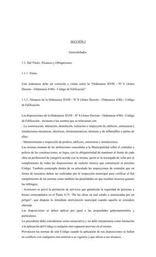 SECCIÓN I
Generalidades.
1.1. Del Título, Alcances y Obligaciones.
1.1.1. Título.
Esta ordenanza debe ser conocida y citada como la “Ordenanza XVIII - Nº 8 (Antes
Decreto - Ordenanza 4/80) - Código de Edificación”.
1.1.2. Alcances de la Ordenanza XVIII - Nº 8 (Antes Decreto - Ordenanza 4/80) - Código
de Edificación.
Las disposiciones de la Ordenanza XVIII - Nº 8 (Antes Decreto - Ordenanza 4/80) - Código
de Edificación - alcanzan a los asuntos que se relacionan con:
- La construcción, alteración, demolición, remoción e inspección de edificios, estructuras e
instalaciones mecánicas, eléctricas, electromecánicas, térmicas y de inflamables o partes de
ellas;
- Mantenimiento e inspección de predios, edificios, estructuras e instalaciones;
Las mismas emanan de las atribuciones concedidas a la Municipalidad sobre el contralor y
policía de las construcciones, se logra, con la obligatoriedad de mantener al frente de cada
obra un profesional de categoría acorde con la misma, quien es la encargada de velar por el
cumplimiento de todas las disposiciones de carácter técnico que constituyen el presente
Código. También contempla dentro de su articulado las inspecciones de contralor que en
forma de muestreo deben ser realizadas por la inspección municipal para verificar el fiel
cumplimiento de las normas como también las penalidades en que resultan incursos quienes
las infringen;
- Asimismo se prevé la prestación de servicios que garantizan la seguridad de personas y
bienes contemplados en el Punto 4.15. “De las obras en mal estado o amenazadas por un
peligro”, que dispone la inmediata intervención municipal cuando aquella se considere
afectada.
Las disposiciones se deben aplicar por igual a las propiedades gubernamentales y
particulares.
Lo precedente debe considerarse como enunciativa y no debe interpretarse como limitación
a la aplicación del Código a cualquier otro supuesto previsto en el mismo.
Prevalecen las normas de este Código cuando la aplicación de sus disposiciones se hallan
en conflicto con cualquiera otra anterior a su vigencia y que afecta a sus alcances.
 