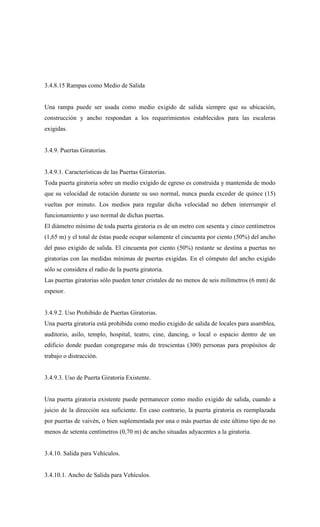 3.4.8.15 Rampas como Medio de Salida
Una rampa puede ser usada como medio exigido de salida siempre que su ubicación,
construcción y ancho respondan a los requerimientos establecidos para las escaleras
exigidas.
3.4.9. Puertas Giratorias.
3.4.9.1. Características de las Puertas Giratorias.
Toda puerta giratoria sobre un medio exigido de egreso es construida y mantenida de modo
que su velocidad de rotación durante su uso normal, nunca pueda exceder de quince (15)
vueltas por minuto. Los medios para regular dicha velocidad no deben interrumpir el
funcionamiento y uso normal de dichas puertas.
El diámetro mínimo de toda puerta giratoria es de un metro con sesenta y cinco centímetros
(1,65 m) y el total de éstas puede ocupar solamente el cincuenta por ciento (50%) del ancho
del paso exigido de salida. El cincuenta por ciento (50%) restante se destina a puertas no
giratorias con las medidas mínimas de puertas exigidas. En el cómputo del ancho exigido
sólo se considera el radio de la puerta giratoria.
Las puertas giratorias sólo pueden tener cristales de no menos de seis milímetros (6 mm) de
espesor.
3.4.9.2. Uso Prohibido de Puertas Giratorias.
Una puerta giratoria está prohibida como medio exigido de salida de locales para asamblea,
auditorio, asilo, templo, hospital, teatro, cine, dancing, o local o espacio dentro de un
edificio donde puedan congregarse más de trescientas (300) personas para propósitos de
trabajo o distracción.
3.4.9.3. Uso de Puerta Giratoria Existente.
Una puerta giratoria existente puede permanecer como medio exigido de salida, cuando a
juicio de la dirección sea suficiente. En caso contrario, la puerta giratoria es reemplazada
por puertas de vaivén, o bien suplementada por una o más puertas de este último tipo de no
menos de setenta centímetros (0,70 m) de ancho situadas adyacentes a la giratoria.
3.4.10. Salida para Vehículos.
3.4.10.1. Ancho de Salida para Vehículos.
 