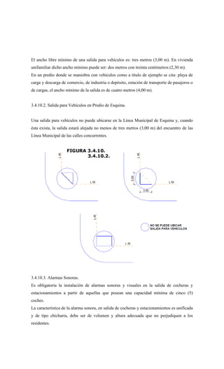 El ancho libre mínimo de una salida para vehículos es: tres metros (3,00 m). En vivienda
unifamiliar dicho ancho mínimo puede ser: dos metros con treinta centímetros (2,30 m).
En un predio donde se maniobra con vehículos como a título de ejemplo se cita: playa de
carga y descarga de comercio, de industria o depósito, estación de transporte de pasajeros o
de cargas, el ancho mínimo de la salida es de cuatro metros (4,00 m).
3.4.10.2. Salida para Vehículos en Predio de Esquina.
Una salida para vehículos no puede ubicarse en la Línea Municipal de Esquina y, cuando
ésta exista, la salida estará alejada no menos de tres metros (3,00 m) del encuentro de las
Línea Municipal de las calles concurrentes.
3.4.10.3. Alarmas Sonoras.
Es obligatoria la instalación de alarmas sonoras y visuales en la salida de cocheras y
estacionamientos a partir de aquellas que posean una capacidad mínima de cinco (5)
coches.
La característica de la alarma sonora, en salida de cocheras y estacionamientos es unificada
y de tipo chicharra, debe ser de volumen y altura adecuada que no perjudiquen a los
residentes.
 