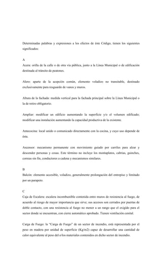 Determinadas palabras y expresiones a los efectos de éste Código, tienen los siguientes
significados:
A
Acera: orilla de la calle o de otra vía pública, junto a la Línea Municipal o de edificación
destinada al tránsito de peatones.
Alero: aparte de la acepción común, elemento voladizo no transitable, destinado
exclusivamente para resguardo de vanos y muros.
Altura de la fachada: medida vertical para la fachada principal sobre la Línea Municipal o
la de retiro obligatorio.
Ampliar: modificar un edificio aumentando la superficie y/o el volumen edificado;
modificar una instalación aumentando la capacidad productiva de la existente.
Antecocina: local unido o comunicado directamente con la cocina, y cuyo uso depende de
ésta.
Ascensor: mecanismo permanente con movimiento guiado por carriles para alzar y
descender personas y cosas. Este término no incluye los montaplatos, cabrias, guinches,
correas sin fin, conductores a cadena y mecanismos similares.
B
Balcón: elemento accesible, voladizo, generalmente prolongación del entrepiso y limitado
por un parapeto.
C
Caja de Escalera: escalera incombustible contenida entre muros de resistencia al fuego, de
acuerdo al riesgo de mayor importancia que sirve; sus accesos son cerrados por puertas de
doble contacto, con una resistencia al fuego no menor a un rango que el exigido para el
sector donde se encuentran, con cierre automático aprobado. Tienen ventilación cenital.
Carga de Fuego: la “Carga de Fuego” de un sector de incendio, está representada por el
peso en madera por unidad de superficie (Kg/m2) capaz de desarrollar una cantidad de
calor equivalente al peso del o/los materiales contenidos en dicho sector de incendio.
 