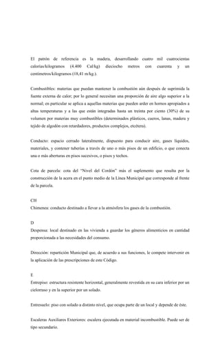 El patrón de referencia es la madera, desarrollando cuatro mil cuatrocientas
calorías/kilogramos (4.400 Cal/kg) dieciocho metros con cuarenta y un
centímetros/kilogramos (18,41 m/kg.).
Combustibles: materias que puedan mantener la combustión aún después de suprimida la
fuente externa de calor; por lo general necesitan una proporción de aire algo superior a la
normal; en particular se aplica a aquellas materias que pueden arder en hornos apropiados a
altas temperaturas y a las que están integradas hasta un treinta por ciento (30%) de su
volumen por materias muy combustibles (determinados plásticos, cueros, lanas, madera y
tejido de algodón con retardadores, productos complejos, etcétera).
Conducto: espacio cerrado lateralmente, dispuesto para conducir aire, gases líquidos,
materiales, y contener tuberías a través de uno o más pisos de un edificio, o que conecta
una o más aberturas en pisos sucesivos, o pisos y techos.
Cota de parcela: cota del “Nivel del Cordón” más el suplemento que resulta por la
construcción de la acera en el punto medio de la Línea Municipal que corresponde al frente
de la parcela.
CH
Chimenea: conducto destinado a llevar a la atmósfera los gases de la combustión.
D
Despensa: local destinado en las vivienda a guardar los géneros alimenticios en cantidad
proporcionada a las necesidades del consumo.
Dirección: repartición Municipal que, de acuerdo a sus funciones, le compete intervenir en
la aplicación de las prescripciones de este Código.
E
Entrepiso: estructura resistente horizontal, generalmente revestida en su cara inferior por un
cielorraso y en la superior por un solado.
Entresuelo: piso con solado a distinto nivel, que ocupa parte de un local y depende de éste.
Escaleras Auxiliares Exteriores: escalera ejecutada en material incombustible. Puede ser de
tipo secundario.
 
