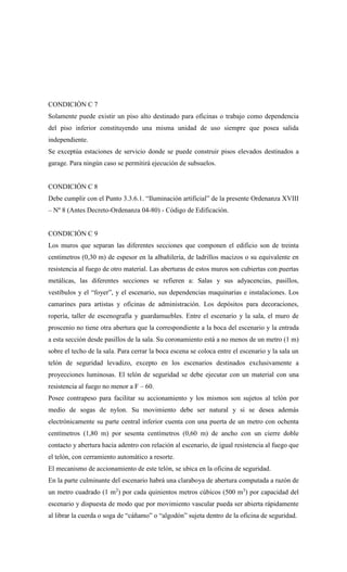 CONDICIÓN C 7
Solamente puede existir un piso alto destinado para oficinas o trabajo como dependencia
del piso inferior constituyendo una misma unidad de uso siempre que posea salida
independiente.
Se exceptúa estaciones de servicio donde se puede construir pisos elevados destinados a
garage. Para ningún caso se permitirá ejecución de subsuelos.
CONDICIÓN C 8
Debe cumplir con el Punto 3.3.6.1. “Iluminación artificial” de la presente Ordenanza XVIII
– Nº 8 (Antes Decreto-Ordenanza 04-80) - Código de Edificación.
CONDICIÓN C 9
Los muros que separan las diferentes secciones que componen el edificio son de treinta
centímetros (0,30 m) de espesor en la albañilería, de ladrillos macizos o su equivalente en
resistencia al fuego de otro material. Las aberturas de estos muros son cubiertas con puertas
metálicas, las diferentes secciones se refieren a: Salas y sus adyacencias, pasillos,
vestíbulos y el “foyer”, y el escenario, sus dependencias maquinarias e instalaciones. Los
camarines para artistas y oficinas de administración. Los depósitos para decoraciones,
ropería, taller de escenografía y guardamuebles. Entre el escenario y la sala, el muro de
proscenio no tiene otra abertura que la correspondiente a la boca del escenario y la entrada
a esta sección desde pasillos de la sala. Su coronamiento está a no menos de un metro (1 m)
sobre el techo de la sala. Para cerrar la boca escena se coloca entre el escenario y la sala un
telón de seguridad levadizo, excepto en los escenarios destinados exclusivamente a
proyecciones luminosas. El telón de seguridad se debe ejecutar con un material con una
resistencia al fuego no menor a F – 60.
Posee contrapeso para facilitar su accionamiento y los mismos son sujetos al telón por
medio de sogas de nylon. Su movimiento debe ser natural y si se desea además
electrónicamente su parte central inferior cuenta con una puerta de un metro con ochenta
centímetros (1,80 m) por sesenta centímetros (0,60 m) de ancho con un cierre doble
contacto y abertura hacia adentro con relación al escenario, de igual resistencia al fuego que
el telón, con cerramiento automático a resorte.
El mecanismo de accionamiento de este telón, se ubica en la oficina de seguridad.
En la parte culminante del escenario habrá una claraboya de abertura computada a razón de
un metro cuadrado (1 m2
) por cada quinientos metros cúbicos (500 m3
) por capacidad del
escenario y dispuesta de modo que por movimiento vascular pueda ser abierta rápidamente
al librar la cuerda o soga de “cáñamo” o “algodón” sujeta dentro de la oficina de seguridad.
 