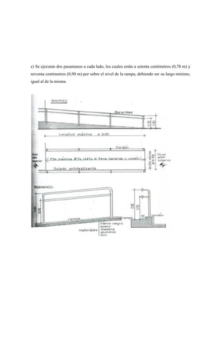 e) Se ejecutan dos pasamanos a cada lado, los cuales están a setenta centímetros (0,70 m) y
noventa centímetros (0,90 m) por sobre el nivel de la rampa, debiendo ser su largo mínimo,
igual al de la misma.
 