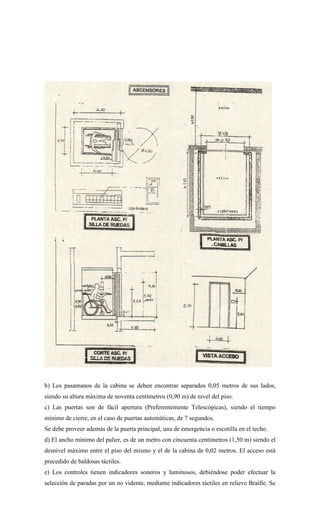 b) Los pasamanos de la cabina se deben encontrar separados 0,05 metros de sus lados,
siendo su altura máxima de noventa centímetros (0,90 m) de nivel del piso.
c) Las puertas son de fácil apertura (Preferentemente Telescópicas), siendo el tiempo
mínimo de cierre, en el caso de puertas automáticas, de 7 segundos.
Se debe proveer además de la puerta principal, una de emergencia o escotilla en el techo.
d) El ancho mínimo del palier, es de un metro con cincuenta centímetros (1,50 m) siendo el
desnivel máximo entre el piso del mismo y el de la cabina de 0,02 metros. El acceso está
precedido de baldosas táctiles.
e) Los controles tienen indicadores sonoros y luminosos, debiéndose poder efectuar la
selección de paradas por un no vidente, mediante indicadores táctiles en relieve Braille. Se
 
