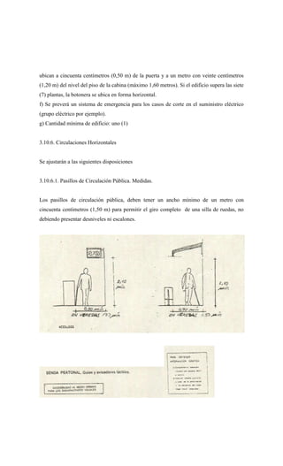 ubican a cincuenta centímetros (0,50 m) de la puerta y a un metro con veinte centímetros
(1,20 m) del nivel del piso de la cabina (máximo 1,60 metros). Si el edificio supera las siete
(7) plantas, la botonera se ubica en forma horizontal.
f) Se preverá un sistema de emergencia para los casos de corte en el suministro eléctrico
(grupo eléctrico por ejemplo).
g) Cantidad mínima de edificio: uno (1)
3.10.6. Circulaciones Horizontales
Se ajustarán a las siguientes disposiciones
3.10.6.1. Pasillos de Circulación Pública. Medidas.
Los pasillos de circulación pública, deben tener un ancho mínimo de un metro con
cincuenta centímetros (1,50 m) para permitir el giro completo de una silla de ruedas, no
debiendo presentar desniveles ni escalones.
 