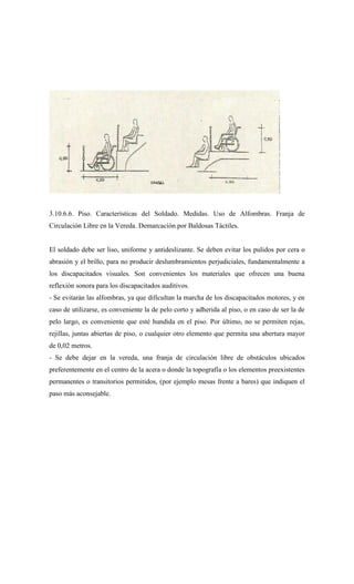 3.10.6.6. Piso. Características del Soldado. Medidas. Uso de Alfombras. Franja de
Circulación Libre en la Vereda. Demarcación por Baldosas Táctiles.
El soldado debe ser liso, uniforme y antideslizante. Se deben evitar los pulidos por cera o
abrasión y el brillo, para no producir deslumbramientos perjudiciales, fundamentalmente a
los discapacitados visuales. Son convenientes los materiales que ofrecen una buena
reflexión sonora para los discapacitados auditivos.
- Se evitarán las alfombras, ya que dificultan la marcha de los discapacitados motores, y en
caso de utilizarse, es conveniente la de pelo corto y adherida al piso, o en caso de ser la de
pelo largo, es conveniente que esté hundida en el piso. Por último, no se permiten rejas,
rejillas, juntas abiertas de piso, o cualquier otro elemento que permita una abertura mayor
de 0,02 metros.
- Se debe dejar en la vereda, una franja de circulación libre de obstáculos ubicados
preferentemente en el centro de la acera o donde la topografía o los elementos preexistentes
permanentes o transitorios permitidos, (por ejemplo mesas frente a bares) que indiquen el
paso más aconsejable.
 