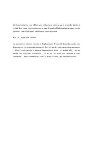 Servicios Sanitarios: todo edificio con asistencia de público, sea de propiedad pública o
privada debe contar como mínimo con un local destinado al baño de discapacitados, con las
siguientes características (ver imágenes del punto siguiente).
3.10.7.1. Dimensiones Mínimas.
Las dimensiones mínimas permiten el desplazamiento de una silla de ruedas, siendo estas
de dos metros con veinticinco centímetros (2,25 m) por dos metros con treinta centímetros
(2,30 m) (cuando permita el acceso al inodoro por su frente y por ambos lados) y de dos
metros con veinticinco centímetros (2,25 m) por un metro con cincuenta y cinco
centímetros (1,55 m) (cuando dicho acceso se dé por su frente y por uno de sus lados).
 
