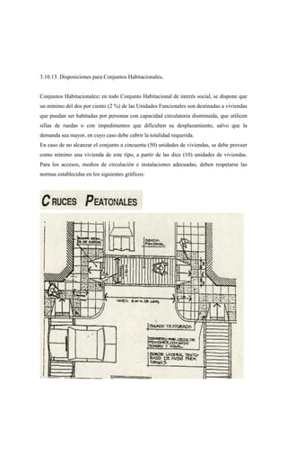 3.10.13. Disposiciones para Conjuntos Habitacionales.
Conjuntos Habitacionales: en todo Conjunto Habitacional de interés social, se dispone que
un mínimo del dos por ciento (2 %) de las Unidades Funcionales son destinadas a viviendas
que puedan ser habitadas por personas con capacidad circulatoria disminuida, que utilicen
sillas de ruedas o con impedimentos que dificulten su desplazamiento, salvo que la
demanda sea mayor, en cuyo caso debe cubrir la totalidad requerida.
En caso de no alcanzar el conjunto a cincuenta (50) unidades de viviendas, se debe proveer
como mínimo una vivienda de este tipo, a partir de las diez (10) unidades de viviendas.
Para los accesos, medios de circulación e instalaciones adecuadas, deben respetarse las
normas establecidas en los siguientes gráficos:
 