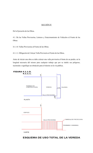 SECCIÓN IV
De la Ejecución de las Obras.
4.1. De las Vallas Provisorias, Letreros y Estacionamiento de Vehículos al Frente de las
Obras:
4.1.1.0. Vallas Provisorias al Frente de las Obras.
4.1.1.1. Obligación de Colocar Valla Provisoria al Frente de las Obras.
Antes de iniciar una obra se debe colocar una valla provisoria al frente de un predio, en la
longitud necesaria del mismo para cualquier trabajo que por su índole sea peligroso,
incómodo o signifique un obstáculo para el tránsito en la vía pública.
 