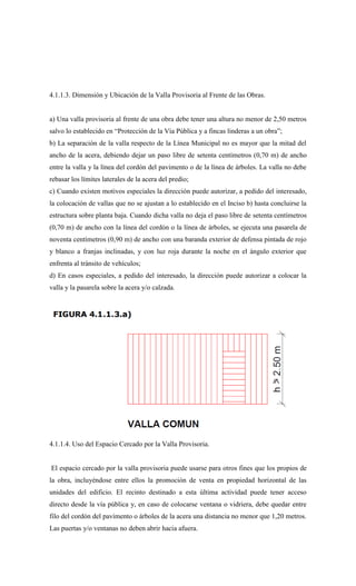 4.1.1.3. Dimensión y Ubicación de la Valla Provisoria al Frente de las Obras.
a) Una valla provisoria al frente de una obra debe tener una altura no menor de 2,50 metros
salvo lo establecido en “Protección de la Vía Pública y a fincas linderas a un obra”;
b) La separación de la valla respecto de la Línea Municipal no es mayor que la mitad del
ancho de la acera, debiendo dejar un paso libre de setenta centímetros (0,70 m) de ancho
entre la valla y la línea del cordón del pavimento o de la línea de árboles. La valla no debe
rebasar los límites laterales de la acera del predio;
c) Cuando existen motivos especiales la dirección puede autorizar, a pedido del interesado,
la colocación de vallas que no se ajustan a lo establecido en el Inciso b) hasta concluirse la
estructura sobre planta baja. Cuando dicha valla no deja el paso libre de setenta centímetros
(0,70 m) de ancho con la línea del cordón o la línea de árboles, se ejecuta una pasarela de
noventa centímetros (0,90 m) de ancho con una baranda exterior de defensa pintada de rojo
y blanco a franjas inclinadas, y con luz roja durante la noche en el ángulo exterior que
enfrenta al tránsito de vehículos;
d) En casos especiales, a pedido del interesado, la dirección puede autorizar a colocar la
valla y la pasarela sobre la acera y/o calzada.
4.1.1.4. Uso del Espacio Cercado por la Valla Provisoria.
El espacio cercado por la valla provisoria puede usarse para otros fines que los propios de
la obra, incluyéndose entre ellos la promoción de venta en propiedad horizontal de las
unidades del edificio. El recinto destinado a esta última actividad puede tener acceso
directo desde la vía pública y, en caso de colocarse ventana o vidriera, debe quedar entre
filo del cordón del pavimento o árboles de la acera una distancia no menor que 1,20 metros.
Las puertas y/o ventanas no deben abrir hacia afuera.
 