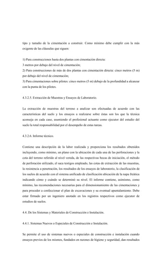 tipo y tamaño de la cimentación a construir. Como mínimo debe cumplir con la más
exigente de las cláusulas que siguen:
1) Para construcciones hasta dos plantas con cimentación directa:
3 metros por debajo del nivel de cimentación;
2) Para construcciones de más de dos plantas con cimentación directa: cinco metros (5 m)
por debajo del nivel de cimentación;
3) Para cimentaciones sobre pilotes: cinco metros (5 m) debajo de la profundidad a alcanzar
con la punta de los pilotes.
4.3.2.5. Extracción de Muestras y Ensayos de Laboratorio.
La extracción de muestras del terreno a analizar son efectuadas de acuerdo con las
características del suelo y los ensayos a realizarse sobre éstas son los que la técnica
aconseja en cada caso, asumiendo el profesional actuante como ejecutor del estudio del
suelo la total responsabilidad por el desempeño de estas tareas.
4.3.2.6. Informe técnico.
Contiene una descripción de la labor realizada y proporciona los resultados obtenidos
incluyendo, como mínimo, un plano con la ubicación de cada una de las perforaciones y la
cota del terreno referido al nivel vereda, de las respectivas bocas de iniciación, el método
de perforación utilizado, el saca testigos empleado, las cotas de extracción de las muestras,
la resistencia a penetración, los resultados de los ensayos de laboratorio, la clasificación de
los suelos de acuerdo con el sistema unificado de clasificación ubicación de la napa freática
indicando cómo y cuándo se determinó su nivel. El informe contiene, asimismo, como
mínimo, las recomendaciones necesarias para el dimensionamiento de las cimentaciones y
para proceder a confeccionar el plan de excavaciones y su eventual apuntalamiento. Debe
estar firmado por un ingeniero anotado en los registros respectivos como ejecutor de
estudios de suelos.
4.4. De los Sistemas y Materiales de Construcción e Instalación.
4.4.1. Sistemas Nuevos o Especiales de Construcción e Instalación.
Se permite el uso de sistemas nuevos o especiales de construcción e instalación cuando
ensayos previos de los mismos, fundados en razones de higiene y seguridad, dan resultados
 