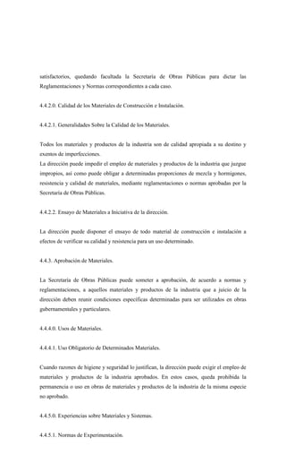 satisfactorios, quedando facultada la Secretaría de Obras Públicas para dictar las
Reglamentaciones y Normas correspondientes a cada caso.
4.4.2.0. Calidad de los Materiales de Construcción e Instalación.
4.4.2.1. Generalidades Sobre la Calidad de los Materiales.
Todos los materiales y productos de la industria son de calidad apropiada a su destino y
exentos de imperfecciones.
La dirección puede impedir el empleo de materiales y productos de la industria que juzgue
impropios, así como puede obligar a determinadas proporciones de mezcla y hormigones,
resistencia y calidad de materiales, mediante reglamentaciones o normas aprobadas por la
Secretaría de Obras Públicas.
4.4.2.2. Ensayo de Materiales a Iniciativa de la dirección.
La dirección puede disponer el ensayo de todo material de construcción e instalación a
efectos de verificar su calidad y resistencia para un uso determinado.
4.4.3. Aprobación de Materiales.
La Secretaría de Obras Públicas puede someter a aprobación, de acuerdo a normas y
reglamentaciones, a aquellos materiales y productos de la industria que a juicio de la
dirección deben reunir condiciones específicas determinadas para ser utilizados en obras
gubernamentales y particulares.
4.4.4.0. Usos de Materiales.
4.4.4.1. Uso Obligatorio de Determinados Materiales.
Cuando razones de higiene y seguridad lo justifican, la dirección puede exigir el empleo de
materiales y productos de la industria aprobados. En estos casos, queda prohibida la
permanencia o uso en obras de materiales y productos de la industria de la misma especie
no aprobado.
4.4.5.0. Experiencias sobre Materiales y Sistemas.
4.4.5.1. Normas de Experimentación.
 