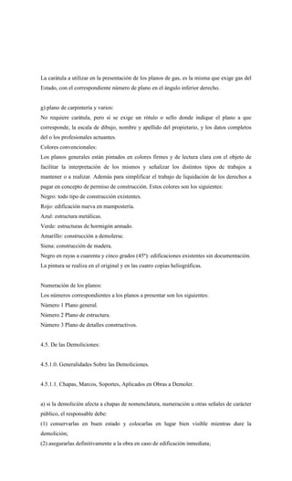 La carátula a utilizar en la presentación de los planos de gas, es la misma que exige gas del
Estado, con el correspondiente número de plano en el ángulo inferior derecho.
g) plano de carpintería y varios:
No requiere carátula, pero sí se exige un rótulo o sello donde indique el plano a que
corresponde, la escala de dibujo, nombre y apellido del propietario, y los datos completos
del o los profesionales actuantes.
Colores convencionales:
Los planos generales están pintados en colores firmes y de lectura clara con el objeto de
facilitar la interpretación de los mismos y señalizar los distintos tipos de trabajos a
mantener o a realizar. Además para simplificar el trabajo de liquidación de los derechos a
pagar en concepto de permiso de construcción. Estos colores son los siguientes:
Negro: todo tipo de construcción existentes.
Rojo: edificación nueva en mampostería.
Azul: estructura metálicas.
Verde: estructuras de hormigón armado.
Amarillo: construcción a demolerse.
Siena: construcción de madera.
Negro en rayas a cuarenta y cinco grados (45º): edificaciones existentes sin documentación.
La pintura se realiza en el original y en las cuatro copias heliográficas.
Numeración de los planos:
Los números correspondientes a los planos a presentar son los siguientes:
Número 1 Plano general.
Número 2 Plano de estructura.
Número 3 Plano de detalles constructivos.
4.5. De las Demoliciones:
4.5.1.0. Generalidades Sobre las Demoliciones.
4.5.1.1. Chapas, Marcos, Soportes, Aplicados en Obras a Demoler.
a) si la demolición afecta a chapas de nomenclatura, numeración u otras señales de carácter
público, el responsable debe:
(1) conservarlas en buen estado y colocarlas en lugar bien visible mientras dure la
demolición;
(2) asegurarlas definitivamente a la obra en caso de edificación inmediata;
 