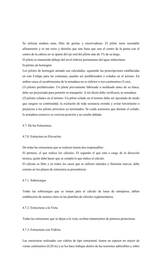 Se utilizan madera sana, libre de grietas y encorvaduras. El pilote tiene razonable
afinamiento y es tan recto y derecho que una línea que una el centro de la punta con el
centro de la cabeza no se aparte del eje real del pilote más de 1% de su largo.
El pilote es mantenido debajo del nivel inferior permanente del agua subterránea.
b) pilotes de hormigón:
Los pilotes de hormigón armado son calculados, siguiendo las prescripciones establecidas
en este Código para las columnas, pueden ser prefabricados o colados en el terreno. En
ambos casos el recubrimiento de la armadura no es inferior a tres centímetros (3 cm);
(1) pilotes prefabricadas: Un pilote previamente fabricado o moldeado antes de su hinca,
debe ser proyectado para permitir su transporte. A tal efecto debe verificarse su armadura.
(2) pilotes colados en el terreno: Un pilote colado en el terreno debe ser ejecutado de modo
que asegure su continuidad, la exclusión de toda sustancia extraña y evitar torcimiento o
perjuicios a los pilotes próximos ya terminados. Se cuida asimismo que durante el colado,
la armadura conserve su correcta posición y no resulte dañada.
4.7. De las Estructuras.
4.7.0. Estructura en Elevación.
De todas las estructuras que se realicen tienen dos responsables:
El primero, el que realice los cálculos. El segundo el que está a cargo de la dirección
técnica, quién debe hacer que se cumpla lo que indica el cálculo.
El cálculo es libre y en todos los casos que se utilicen métodos o fórmulas nuevas, debe
constar en los planos de estructura su procedencia.
4.7.1. Sobrecargas.
Todas las sobrecargas que se toman para el cálculo de losas de entrepisos, deben
establecerse de manera clara en las planillas de cálculos reglamentarios.
4.7.2. Estructuras a la Vista.
Todas las estructuras que se dejen a la vista, reciben tratamientos de pinturas protectoras.
4.7.3. Estructuras con Vidrios.
Las estructuras realizadas con vidrios de tipo estructural, tienen un espesor no mayor de
veinte centímetros (0,20 m) y se los hace trabajar dentro de las tensiones admisibles y sobre
 