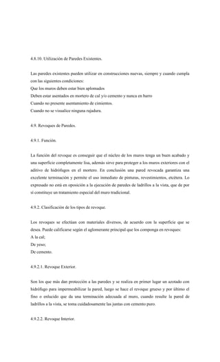 4.8.10. Utilización de Paredes Existentes.
Las paredes existentes pueden utilizar en construcciones nuevas, siempre y cuando cumpla
con las siguientes condiciones:
Que los muros deben estar bien aplomados
Deben estar asentados en mortero de cal y/o cemento y nunca en barro
Cuando no presente asentamiento de cimientos.
Cuando no se visualice ninguna rajadura.
4.9. Revoques de Paredes.
4.9.1. Función.
La función del revoque es conseguir que el núcleo de los muros tenga un buen acabado y
una superficie completamente lisa, además sirve para proteger a los muros exteriores con el
aditivo de hidrófugos en el mortero. En conclusión una pared revocada garantiza una
excelente terminación y permite el uso inmediato de pinturas, revestimientos, etcétera. Lo
expresado no está en oposición a la ejecución de paredes de ladrillos a la vista, que de por
sí constituye un tratamiento especial del muro tradicional.
4.9.2. Clasificación de los tipos de revoque.
Los revoques se efectúan con materiales diversos, de acuerdo con la superficie que se
desea. Puede calificarse según el aglomerante principal que los componga en revoques:
A la cal;
De yeso;
De cemento.
4.9.2.1. Revoque Exterior.
Son los que más dan protección a las paredes y se realiza en primer lugar un azotado con
hidrófugo para impermeabilizar la pared, luego se hace el revoque grueso y por último el
fino o enlucido que da una terminación adecuada al muro, cuando resulte la pared de
ladrillos a la vista, se toma cuidadosamente las juntas con cemento puro.
4.9.2.2. Revoque Interior.
 