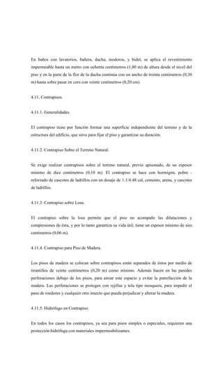 En baños con lavatorios, bañera, ducha, inodoros, y bidet, se aplica el revestimiento
impermeable hasta un metro con ochenta centímetros (1,80 m) de altura desde el nivel del
piso y en la parte de la flor de la ducha continúa con un ancho de treinta centímetros (0,30
m) hasta sobre pasar en cero con veinte centímetros (0,20 cm).
4.11. Contrapisos.
4.11.1. Generalidades.
El contrapiso tiene por función formar una superficie independiente del terreno y de la
estructura del edificio, que sirve para fijar el piso y garantizar su duración.
4.11.2. Contrapiso Sobre el Terreno Natural.
Se exige realizar contrapisos sobre el terreno natural, previo apisonado, de un espesor
mínimo de diez centímetros (0,10 m). El contrapiso se hace con hormigón, pobre -
reforzado de cascotes de ladrillos con un dosaje de 1:1/4:48 cal, cemento, arena, y cascotes
de ladrillos.
4.11.3. Contrapiso sobre Losa.
El contrapiso sobre la losa permite que el piso no acompañe las dilataciones y
compresiones de ésta, y por lo tanto garantiza su vida útil, tiene un espesor mínimo de síes
centímetros (0,06 m).
4.11.4. Contrapiso para Piso de Madera.
Los pisos de madera se colocan sobre contrapisos están separados de éstos por medio de
tirantillos de veinte centímetros (0,20 m) como mínimo. Además hacen en las paredes
perforaciones debajo de los pisos, para airear este espacio y evitar la putrefacción de la
madera. Las perforaciones se protegen con rejillas y tela tipo mosquera, para impedir el
paso de roedores y cualquier otro insecto que pueda perjudicar y alterar la madera.
4.11.5. Hidrófugo en Contrapiso.
En todos los casos los contrapisos, ya sea para pisos simples o especiales, requieren una
protección hidrófuga con materiales impermeabilizantes.
 